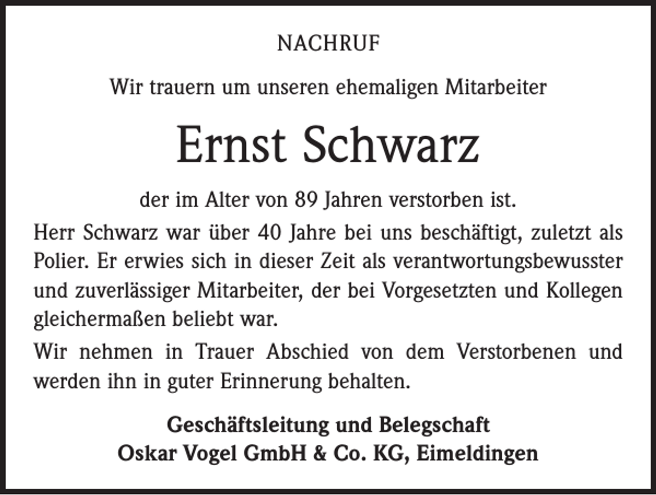 <p>NACHRUF<br />Wir trauern um unseren ehemaligen Mitarbeiter</p><p>Ernst Schwarz<br />der im Alter von 89 Jahren verstorben ist.<br />Herr Schwarz war über 40 Jahre bei uns beschäftigt, zuletzt als<br />Polier. Er erwies sich in dieser Zeit als verantwortungsbewusster<br />und zuverlässiger Mitarbeiter, der bei Vorgesetzten und Kollegen<br />gleichermaßen beliebt war.<br />Wir nehmen in Trauer Abschied von dem Verstorbenen und<br />­werden ihn in guter Erinnerung behalten.<br />Geschäftsleitung und Belegschaft<br />Oskar Vogel GmbH &amp; Co. KG, Eimeldingen</p>