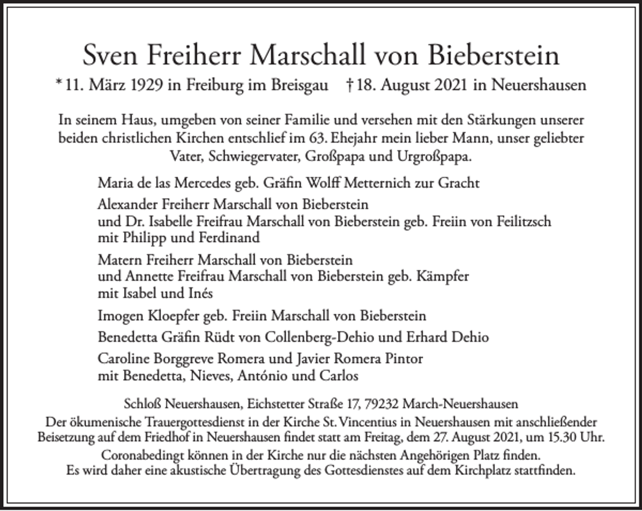 <p>Sven Freiherr Marschall von Bieberstein</p><p>*11. März 1929 in Freiburg im Breisgau † 18. August 2021 in Neuershausen<br />In seinem Haus, umgeben von seiner Familie und versehen mit den Stärkungen unserer<br />beiden christlichen Kirchen entschlief im 63. Ehejahr mein lieber Mann, unser geliebter<br />Vater, Schwiegervater, Großpapa und Urgroßpapa.<br />Maria de las Mercedes geb. Gräfin Wolff Metternich zur Gracht<br />Alexander Freiherr Marschall von Bieberstein<br />und Dr. Isabelle Freifrau Marschall von Bieberstein geb. Freiin von Feilitzsch<br />mit Philipp und Ferdinand<br />Matern Freiherr Marschall von Bieberstein<br />und Annette Freifrau Marschall von Bieberstein geb. Kämpfer<br />mit Isabel und Inés<br />Imogen Kloepfer geb. Freiin Marschall von Bieberstein<br />Benedetta Gräfin Rüdt von Collenberg-Dehio und Erhard Dehio<br />Caroline Borggreve Romera und Javier Romera Pintor<br />mit Benedetta, Nieves, António und Carlos<br />Schloß Neuershausen, Eichstetter Straße 17, 79232 March-Neuershausen<br />Der ökumenische Trauergottesdienst in der Kirche St. Vincentius in Neuershausen mit anschließender<br />Beisetzung auf dem Friedhof in Neuershausen findet statt am Freitag, dem 27. August 2021, um 15.30 Uhr.<br />Coronabedingt können in der Kirche nur die nächsten Angehörigen Platz finden.<br />Es wird daher eine akustische Übertragung des Gottesdienstes auf dem Kirchplatz stattfinden.</p>