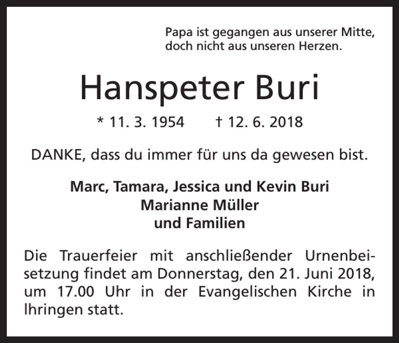 <p>Papa ist gegangen aus unserer Mitte,<br />doch nicht aus unseren Herzen.</p><p>Hanspeter Buri<br />* 11. 3. 1954 † 12. 6. 2018<br />DANKE, dass du immer für uns da gewesen bist.<br />Marc, Tamara, Jessica und Kevin Buri<br />Marianne Müller<br />und Familien<br />Die Trauerfeier mit anschließender Urnenbei­<br />setzung findet am Donnerstag, den 21. Juni 2018,<br />um 17.00 Uhr in der Evangelischen Kirche in<br />lhringen statt.</p>