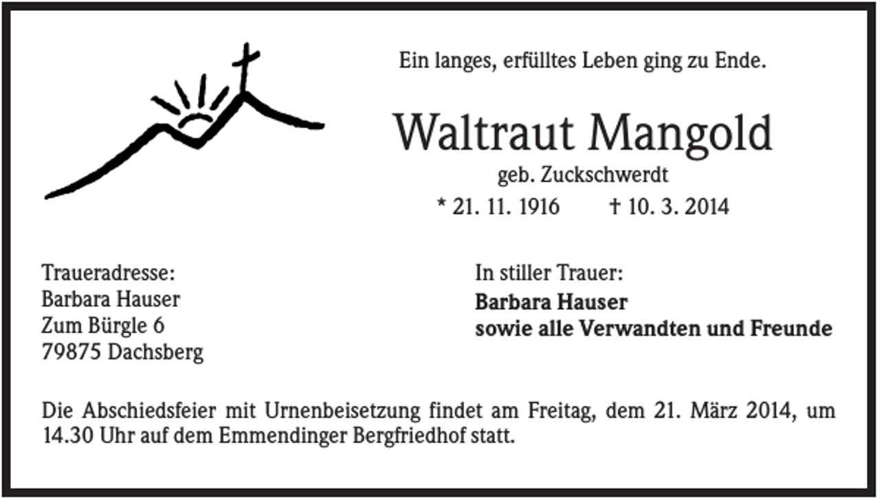 <p>Ein langes, erfülltes Leben ging zu Ende.</p><p>Waltraut Mangold<br />geb. Zuckschwerdt<br />* 21. 11. 1916<br />† 10. 3. 2014<br />Traueradresse:<br />Barbara Hauser<br />Zum Bürgle 6<br />79875 Dachsberg</p><p>In stiller Trauer:<br />Barbara Hauser<br />sowie alle Verwandten und Freunde</p><p>Die Abschiedsfeier mit Urnenbeisetzung findet am Freitag, dem 21. März 2014, um<br />14.30 Uhr auf dem Emmendinger Bergfriedhof statt.</p>