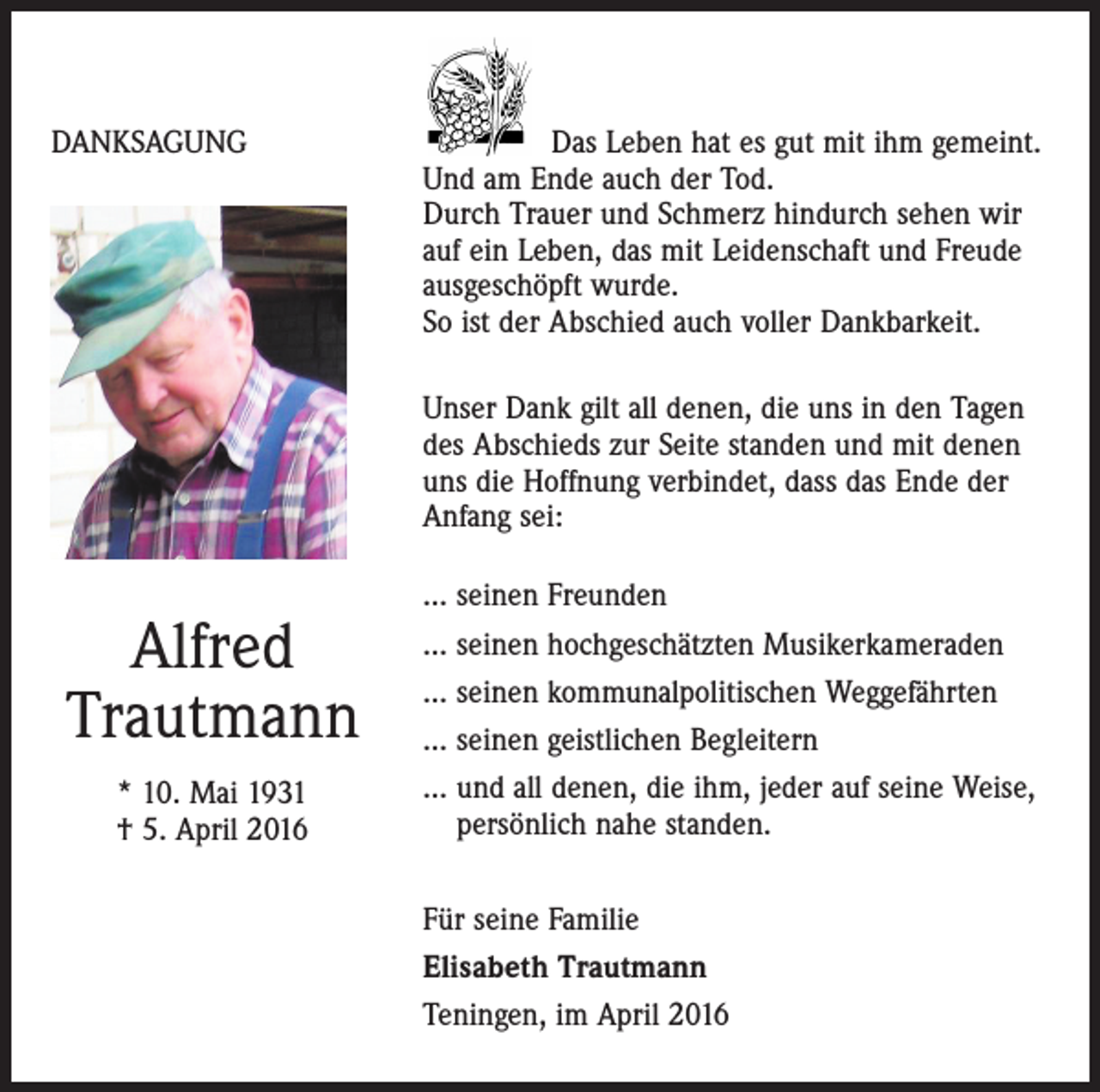 <p>DANKSAGUNG</p><p>Das Leben hat es gut mit ihm gemeint.<br />Und am Ende auch der Tod.<br />Durch Trauer und Schmerz hindurch sehen wir<br />auf ein Leben, das mit Leidenschaft und Freude<br />­ausgeschöpft wurde.<br />So ist der Abschied auch voller Dankbarkeit.</p><p>Unser Dank gilt all denen, die uns in den Tagen<br />des Abschieds zur Seite standen und mit denen<br />uns die Hoffnung verbindet, dass das Ende der<br />Anfang sei:</p><p>... seinen Freunden<br />... seinen hochgeschätzten Musikerkameraden<br />... seinen kommunalpolitischen Weggefährten<br />... seinen geistlichen Begleitern<br />... und all denen, die ihm, jeder auf seine Weise,<br />persönlich nahe standen.</p><p>Alfred<br />Trautmann<br />* 10. Mai 1931<br />† 5. April 2016</p><p>Für seine Familie<br />Elisabeth Trautmann<br />Teningen, im April 2016</p>