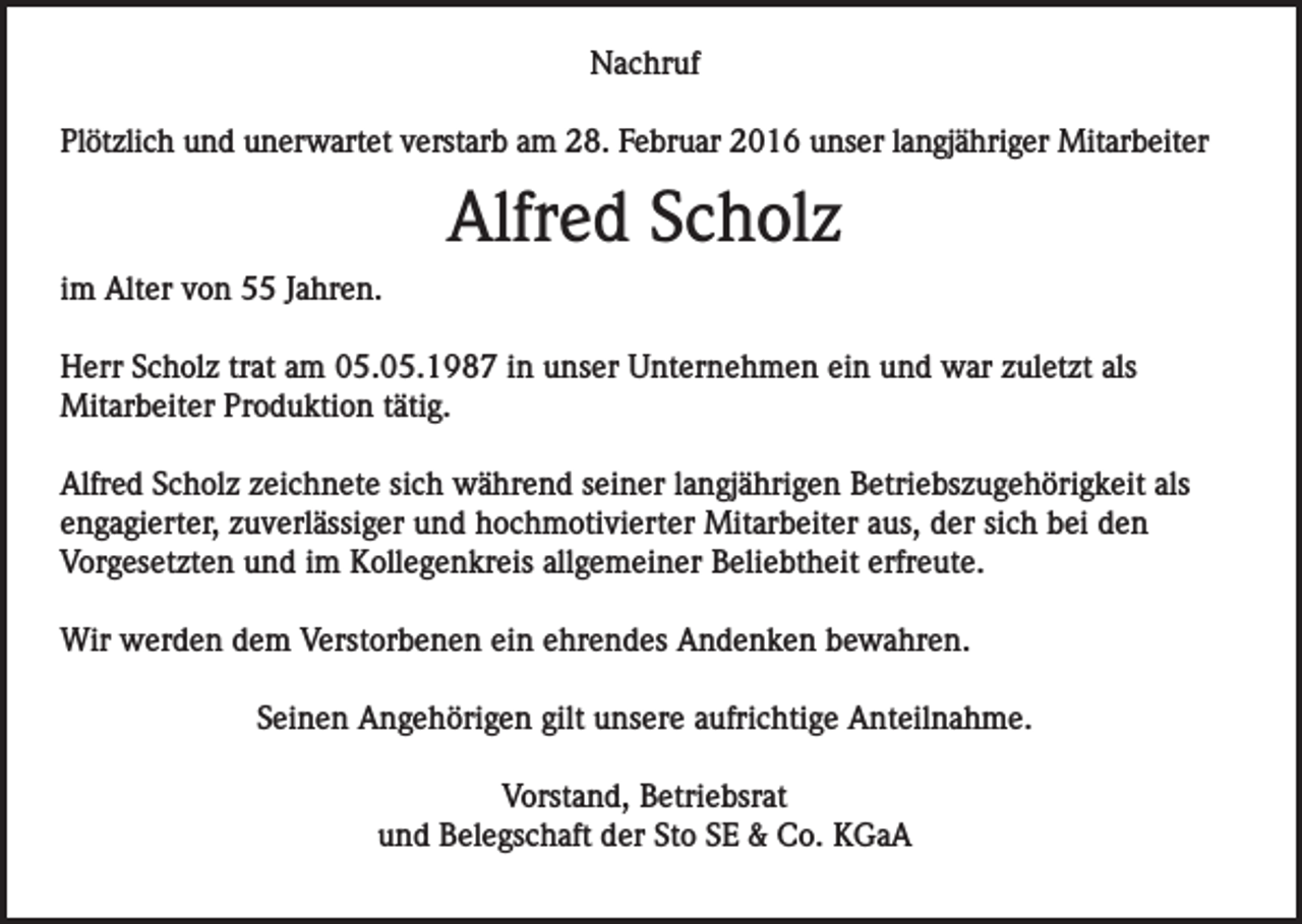 <p>Nachruf<br />Plötzlich und unerwartet verstarb am 28. Februar 2016 unser langjähriger Mitarbeiter</p><p>Alfred Scholz<br />im Alter von 55 Jahren.<br />Herr Scholz trat am 05.05.1987 in unser Unternehmen ein und war zuletzt als<br />Mitarbeiter Produktion tätig.<br />Alfred Scholz zeichnete sich während seiner langjährigen Betriebszugehörigkeit als<br />engagierter, zuverlässiger und hochmotivierter Mitarbeiter aus, der sich bei den<br />Vorgesetzten und im Kollegenkreis allgemeiner Beliebtheit erfreute.<br />Wir werden dem Verstorbenen ein ehrendes Andenken bewahren.<br />Seinen Angehörigen gilt unsere aufrichtige Anteilnahme.<br />Vorstand, Betriebsrat<br />und Belegschaft der Sto SE &amp; Co. KGaA</p>
