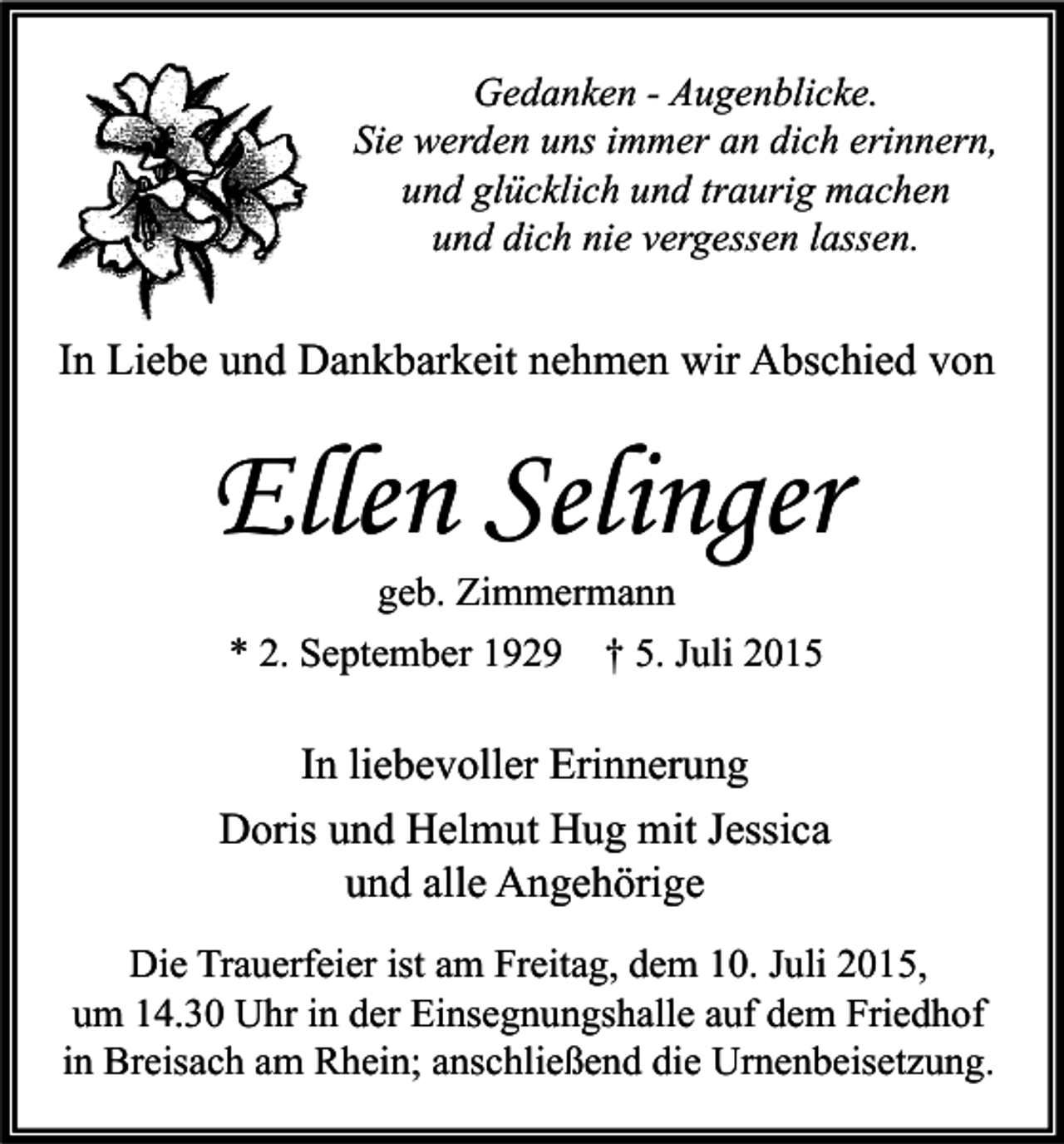 <p>Gedanken - Augenblicke.<br />Sie werden uns immer an dich erinnern,<br />und glücklich und traurig machen<br />und dich nie vergessen lassen.</p><p>In Liebe und Dankbarkeit nehmen wir Abschied von</p><p>Ellen Selinger<br />geb. Zimmermann<br />* 2. September 1929 † 5. Juli 2015</p><p>In liebevoller Erinnerung<br />Doris und Helmut Hug mit Jessica<br />und alle Angehörige<br />Die Trauerfeier ist am Freitag, dem 10. Juli 2015,<br />um 14.30 Uhr in der Einsegnungshalle auf dem Friedhof<br />in Breisach am Rhein; anschließend die Urnenbeisetzung.</p>