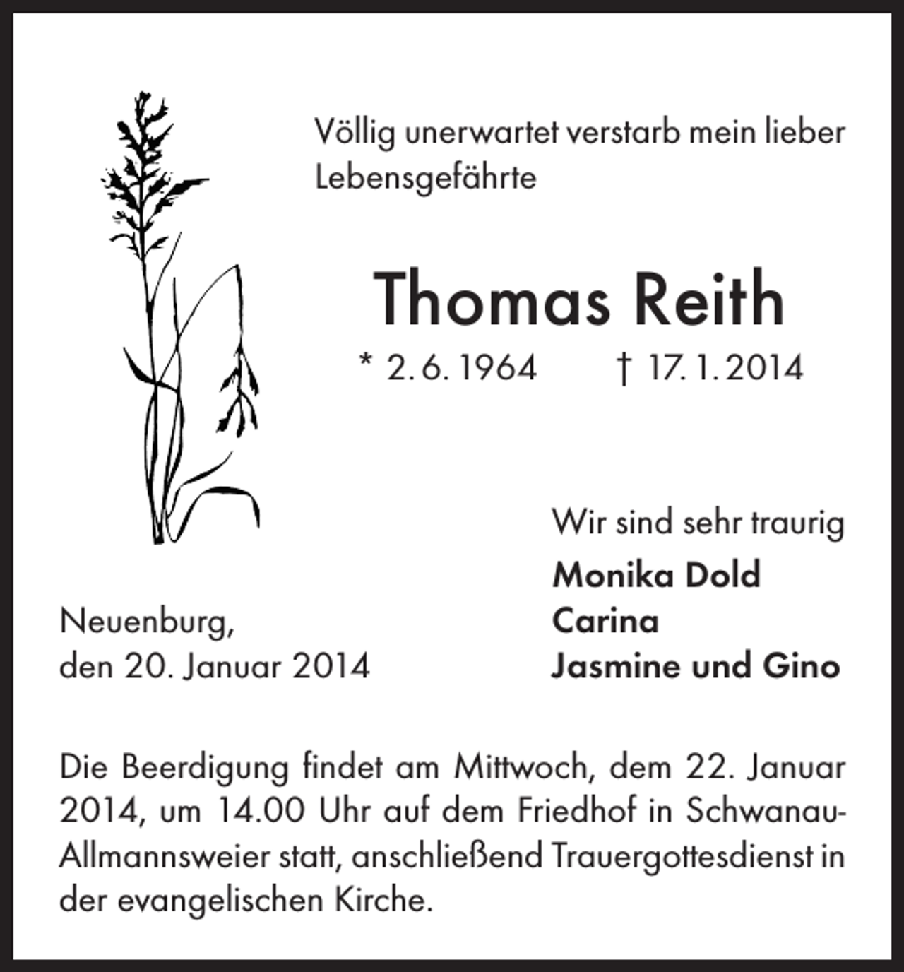 <p>Völlig unerwartet verstarb mein lieber<br />Lebensgefährte</p><p>Thomas Reith<br />* 2. 6. 1964</p><p>Neuenburg,<br />den 20. Januar 2014</p><p>† 17. 1. 2014</p><p>Wir sind sehr traurig<br />Monika Dold<br />Carina<br />Jasmine und Gino</p><p>Die Beerdigung findet am Mittwoch, dem 22. Januar<br />2014, um 14.00 Uhr auf dem Friedhof in SchwanauAllmannsweier statt, anschließend Trauergottesdienst in<br />der evangelischen Kirche.</p>