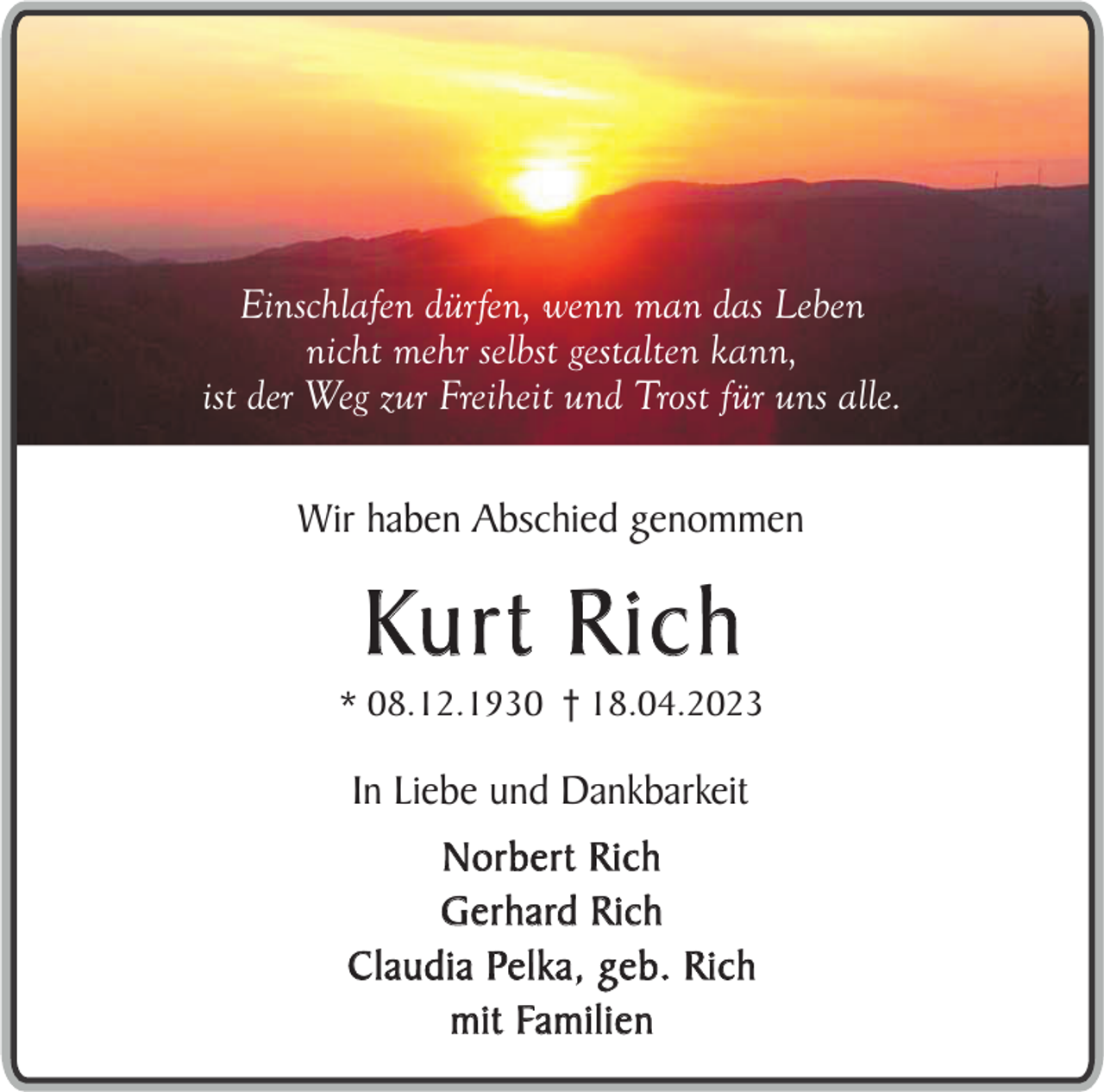 <p>Einschlafen dürfen, wenn man das Leben<br />nicht mehr selbst gestalten kann,<br />ist der Weg zur Freiheit und Trost für uns alle.<br />Wir haben Abschied genommen</p><p>Ku r t R i c h</p><p>* 08.12.1930 † 18.04.2023</p><p>In Liebe und Dankbarkeit<br />Norbert Rich<br />Gerhard Rich<br />Claudia Pelka, geb. Rich<br />m i t Fa m i l i e n</p>