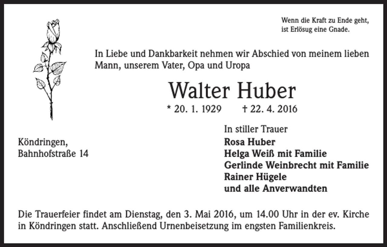 <p>Wenn die Kraft zu Ende geht,<br />ist Erlösug eine Gnade.</p><p>In Liebe und Dankbarkeit nehmen wir Abschied von meinem lieben<br />Mann, unserem Vater, Opa und Uropa</p><p>Walter Huber</p><p>* 20. 1. 1929 † 22. 4. 2016</p><p>In stiller Trauer<br />Köndringen,<br />Rosa Huber<br />Bahnhofstraße 14 Helga Weiß mit Familie<br />Gerlinde Weinbrecht mit Familie<br />Rainer Hügele<br />und alle Anverwandten<br />Die Trauerfeier findet am Dienstag, den 3. Mai 2016, um 14.00 Uhr in der ev. Kirche<br />in Köndringen statt. Anschließend Urnenbeisetzung im engsten Familienkreis.</p>