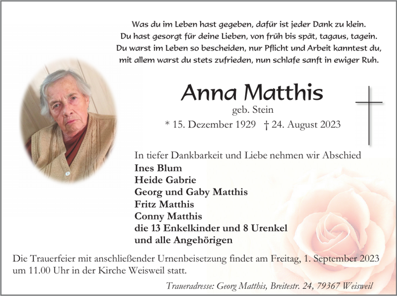 <p>Was<br />Was<br />Was<br />du<br />dudu<br />im<br />imim<br />Leben<br />Leben<br />Leben<br />hast<br />hast<br />hast<br />gegeben,<br />gegeben,<br />gegeben,<br />dafür<br />dafür<br />dafür<br />ist<br />istist<br />jeder<br />jeder<br />jeder<br />Dank<br />Dank<br />Dank<br />zu<br />zuzu<br />klein.<br />klein.<br />klein.<br />Du<br />Du<br />Du<br />hast<br />hast<br />hast<br />gesorgt<br />gesorgt<br />gesorgt<br />für<br />für<br />für<br />deine<br />deine<br />deine<br />Lieben,<br />Lieben,<br />Lieben,<br />von<br />von<br />von<br />früh<br />früh<br />früh<br />bis<br />bis<br />bis<br />spät,<br />spät,<br />spät,<br />tagaus,<br />tagaus,<br />tagaus,<br />tagein.<br />tagein.<br />tagein.<br />Du<br />Du<br />Du<br />warst<br />warst<br />warst<br />im<br />imim<br />Leben<br />Leben<br />Leben<br />so<br />soso<br />bescheiden,<br />bescheiden,<br />bescheiden,<br />nur<br />nur<br />nur<br />Pflicht<br />Pflicht<br />Pflicht<br />und<br />und<br />und<br />Arbeit<br />Arbeit<br />Arbeit<br />kanntest<br />kanntest<br />kanntest<br />du,<br />du,<br />du,<br />mit<br />mit<br />mit<br />allem<br />allem<br />allem<br />warst<br />warst<br />warst<br />du<br />dudu<br />stets<br />stets<br />stets<br />zufrieden,<br />zufrieden,<br />zufrieden,<br />nun<br />nun<br />nun<br />schlafe<br />schlafe<br />schlafe<br />sanft<br />sanft<br />sanft<br />ininewiger<br />inewiger<br />ewiger<br />Ruh.<br />Ruh.<br />Ruh.</p><p>Anna<br />Anna<br />AnnaMatthis<br />Matthis<br />Matthis<br />geb.<br />geb.<br />geb.<br />Stein<br />Stein<br />Stein<br />**15.<br />*15.<br />15.<br />Dezember<br />Dezember<br />Dezember<br />††24.<br />†24.<br />24.<br />August<br />August<br />August</p><p>In<br />InIn<br />tiefer<br />tiefer<br />tiefer<br />Dankbarkeit<br />Dankbarkeit<br />Dankbarkeit<br />und<br />und<br />und<br />Lieb<br />Lieb<br />Lieb<br />nehmen<br />nehmen<br />nehmen<br />wir<br />wir<br />wir<br />Abschied<br />Abschied<br />Abschied<br />Ines<br />Ines<br />Ines<br />Blum<br />Blum<br />Blum<br />Heide<br />Heide<br />Heide<br />Gabrie<br />Gabrie<br />Gabrie<br />Georg<br />Georg<br />Georg<br />und<br />und<br />und<br />Gaby<br />Gaby<br />Gaby<br />Matthis<br />Matthis<br />Matthis<br />Fritz<br />Fritz<br />Fritz<br />Matthis<br />Matthis<br />Matthis<br />Conny<br />Conny<br />Conny<br />Matthis<br />Matthis<br />Matthis<br />die<br />die<br />die<br />13<br />Enkelkinder<br />Enkelkinder<br />Enkelkinder<br />und<br />und<br />und<br />88Urenkel<br />8Urenkel<br />Urenkel<br />und<br />und<br />und<br />alle<br />alle<br />alle<br />Angehörigen<br />Angehörigen<br />Angehörigen<br />Die<br />Die<br />Die<br />Trauerfeier<br />Trauerfeier<br />Trauerfeier<br />mit<br />mit<br />mit<br />anschließender<br />anschließender<br />anschließender<br />Urnenbeisetzung<br />Urnenbeisetzung<br />Urnenbeisetzung<br />findet<br />findet<br />findet<br />am<br />am<br />am<br />Freitag,<br />Freitag,<br />Freitag,<br />1.1.September<br />1.September<br />September</p><p>um<br />um<br />um<br />11.00<br />11.00<br />11.00<br />Uhr<br />Uhr<br />Uhr<br />ininin<br />der<br />der<br />der<br />Kirche<br />Kirche<br />Kirche<br />Weisweil<br />Weisweil<br />Weisweil<br />statt.<br />statt.<br />statt.<br />Traueradresse:<br />Traueradresse:<br />Traueradresse:<br />Georg<br />Georg<br />Georg<br />Matthis,<br />Matthis,<br />Matthis,<br />Breitestr.<br />Breitestr.<br />Breitestr.<br />24,<br />24,<br />24,</p><p>Weisweil<br />Weisweil<br />Weisweil</p>