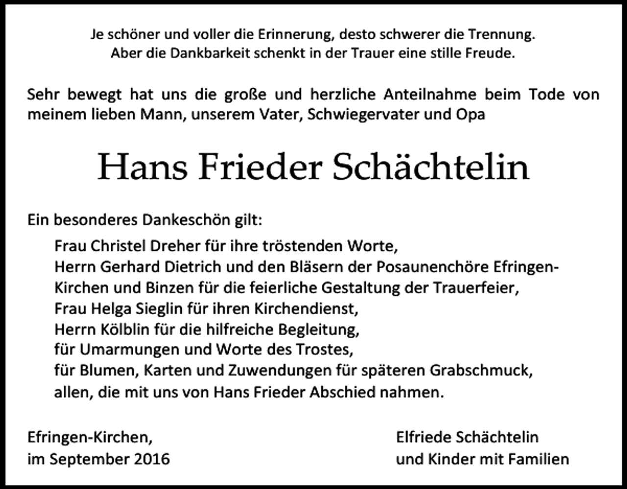 <p>Je schöner und voller die Erinnerung, desto schwerer die Trennung.<br />Aber die Dankbarkeit schenkt in der Trauer eine stille Freude.</p><p>Sehr bewegt hat uns die große und herzliche Anteilnahme beim Tode von<br />meinem lieben Mann, unserem Vater, Schwiegervater und Opa</p><p>Hans Frieder Schächtelin<br />Ein besonderes Dankeschön gilt:<br />Frau Christel Dreher für ihre tröstenden Worte,<br />Herrn Gerhard Dietrich und den Bläsern der Posaunenchöre EfringenKirchen und Binzen für die feierliche Gestaltung der Trauerfeier,<br />Frau Helga Sieglin für ihren Kirchendienst,<br />Herrn Kölblin für die hilfreiche Begleitung,<br />für Umarmungen und Worte des Trostes,<br />für Blumen, Karten und Zuwendungen für späteren Grabschmuck,<br />allen, die mit uns von Hans Frieder Abschied nahmen.<br />Efringen-Kirchen,<br />im September 2016</p><p>Elfriede Schächtelin<br />und Kinder mit Familien</p>