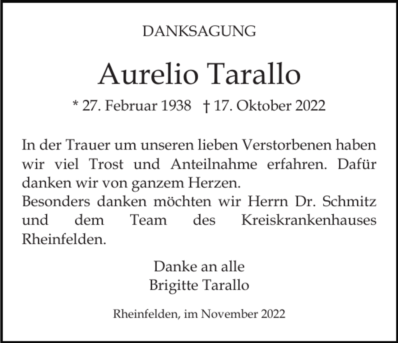 <p>DANKSAGUNG</p><p>Aurelio Tarallo<br />* 27. Februar 1938 † 17. Oktober 2022<br />In der Trauer um unseren lieben Verstorbenen haben<br />wir viel Trost und Anteilnahme erfahren. Dafür<br />danken wir von ganzem Herzen.<br />Besonders danken möchten wir Herrn Dr. Schmitz<br />und<br />dem<br />Team<br />des<br />Kreiskrankenhauses<br />Rheinfelden.<br />Danke an alle<br />Brigitte Tarallo<br />Rheinfelden, im November 2022</p>