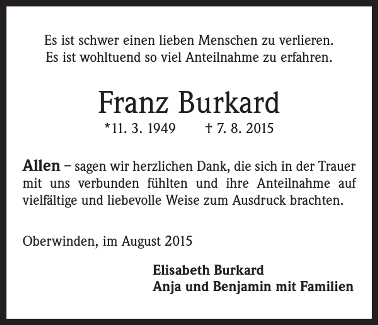 <p>Es ist schwer einen lieben Menschen zu verlieren.<br />Es ist wohltuend so viel Anteilnahme zu erfahren.</p><p>Franz Burkard<br />*11. 3. 1949 † 7. 8. 2015</p><p>Allen – sagen wir herzlichen Dank, die sich in der Trauer<br />mit uns verbunden fühlten und ihre Anteilnahme auf<br />vielfältige und liebevolle Weise zum Ausdruck brachten.<br />Oberwinden, im August 2015<br />Elisabeth Burkard<br />Anja und Benjamin mit Familien</p>