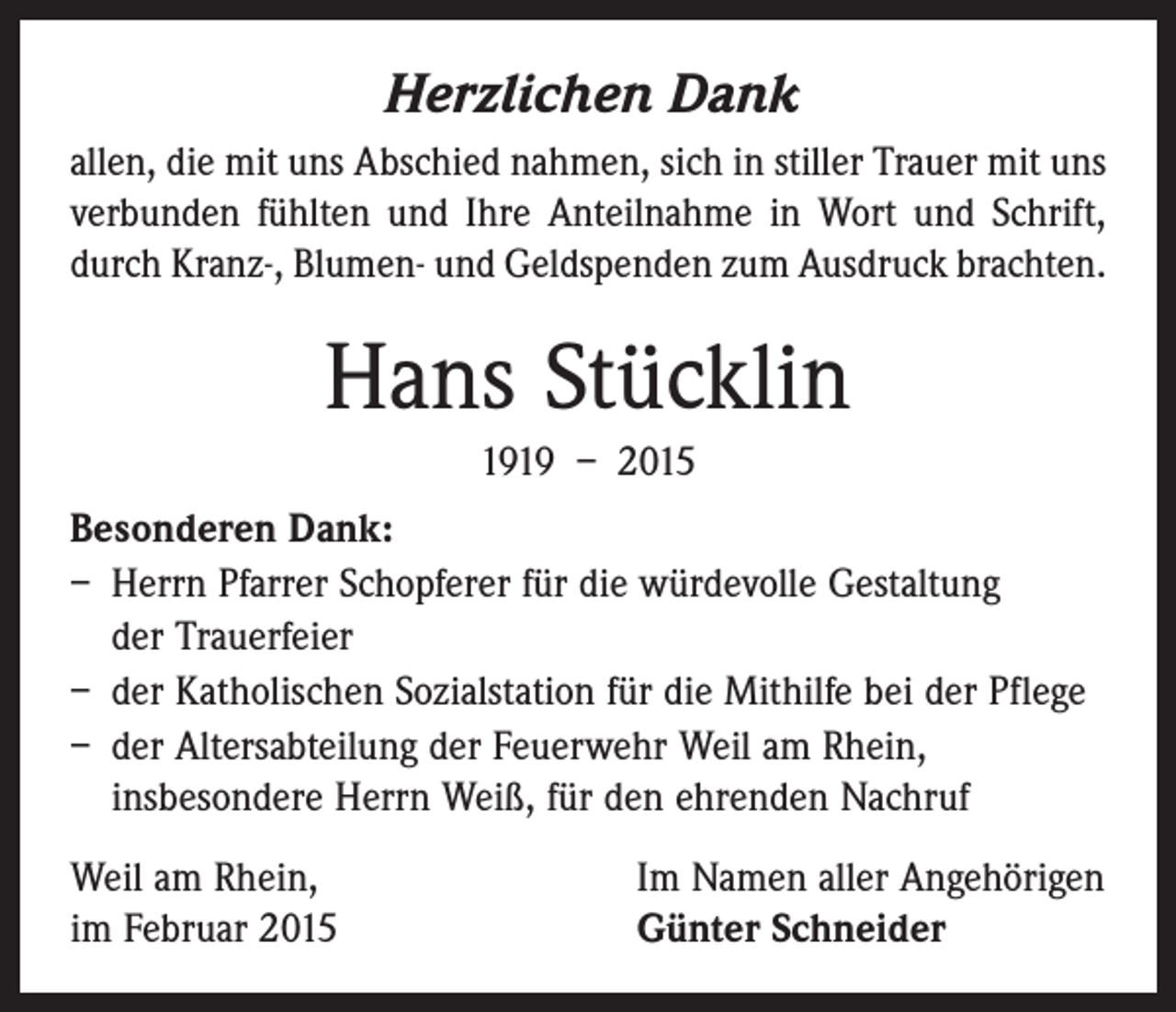 <p>Herzlichen Dank<br />allen, die mit uns Abschied nahmen, sich in stiller Trauer mit uns<br />verbunden fühlten und Ihre Anteilnahme in Wort und Schrift,<br />durch Kranz-, Blumen- und Geldspenden zum Ausdruck brachten.</p><p>Hans Stücklin<br />1919 – 2015<br />Besonderen Dank:<br />– Herrn Pfarrer Schopferer für die würdevolle Gestaltung<br />der Trauerfeier<br />– der Katholischen Sozialstation für die Mithilfe bei der Pflege<br />– der Altersabteilung der Feuerwehr Weil am Rhein,<br />insbesondere Herrn Weiß, für den ehrenden Nachruf<br />Weil am Rhein,<br />im Februar 2015</p><p>Im Namen aller Angehörigen<br />Günter Schneider</p>