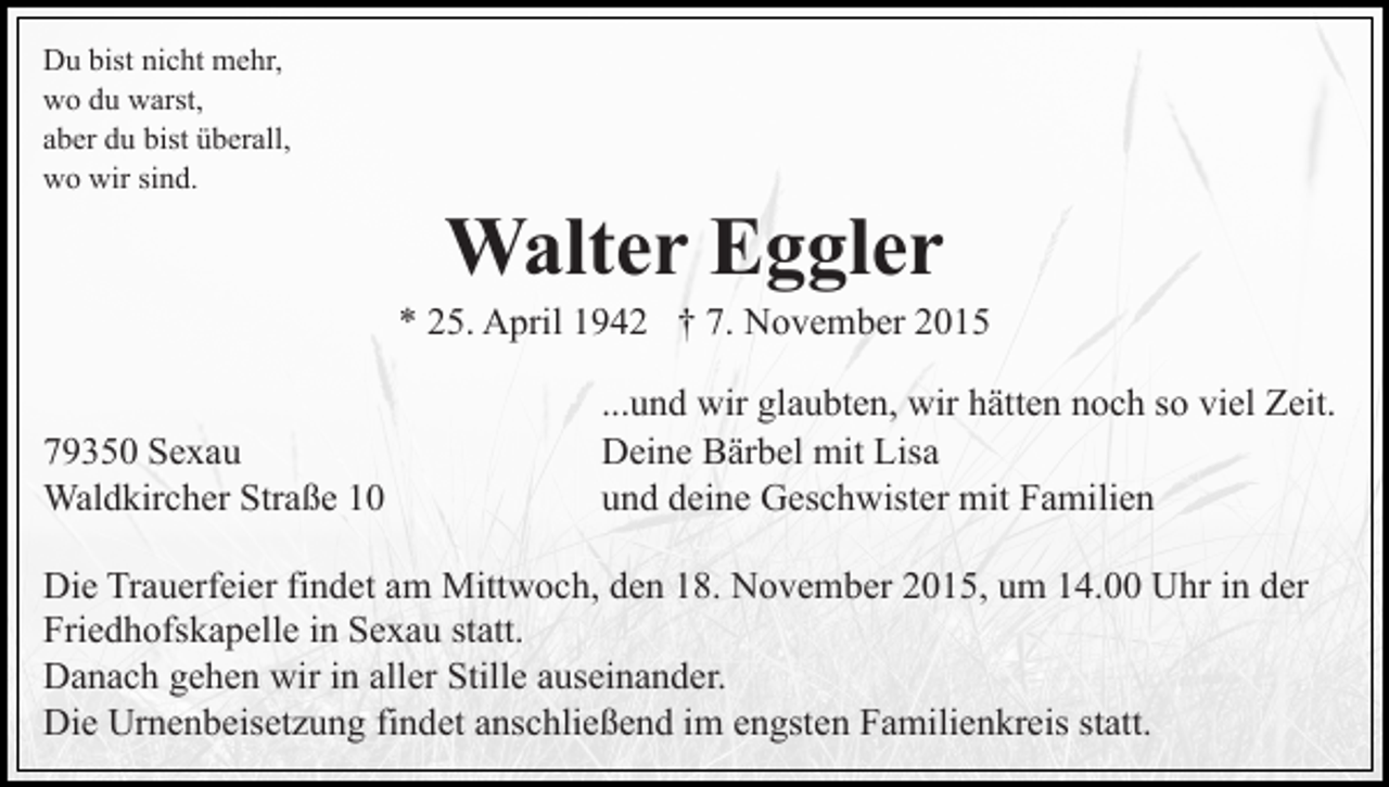 <p>Du bist nicht mehr,<br />wo du warst,<br />aber du bist überall,<br />wo wir sind.</p><p>Walter Eggler<br />* 25. April 1942 † 7. November 2015<br />79350 Sexau<br />Waldkircher Straße 10</p><p>...und wir glaubten, wir hätten noch so viel Zeit.<br />Deine Bärbel mit Lisa<br />und deine Geschwister mit Familien</p><p>Die Trauerfeier findet am Mittwoch, den 18. November 2015, um 14.00 Uhr in der<br />Friedhofskapelle in Sexau statt.<br />Danach gehen wir in aller Stille auseinander.<br />Die Urnenbeisetzung findet anschließend im engsten Familienkreis statt.</p>