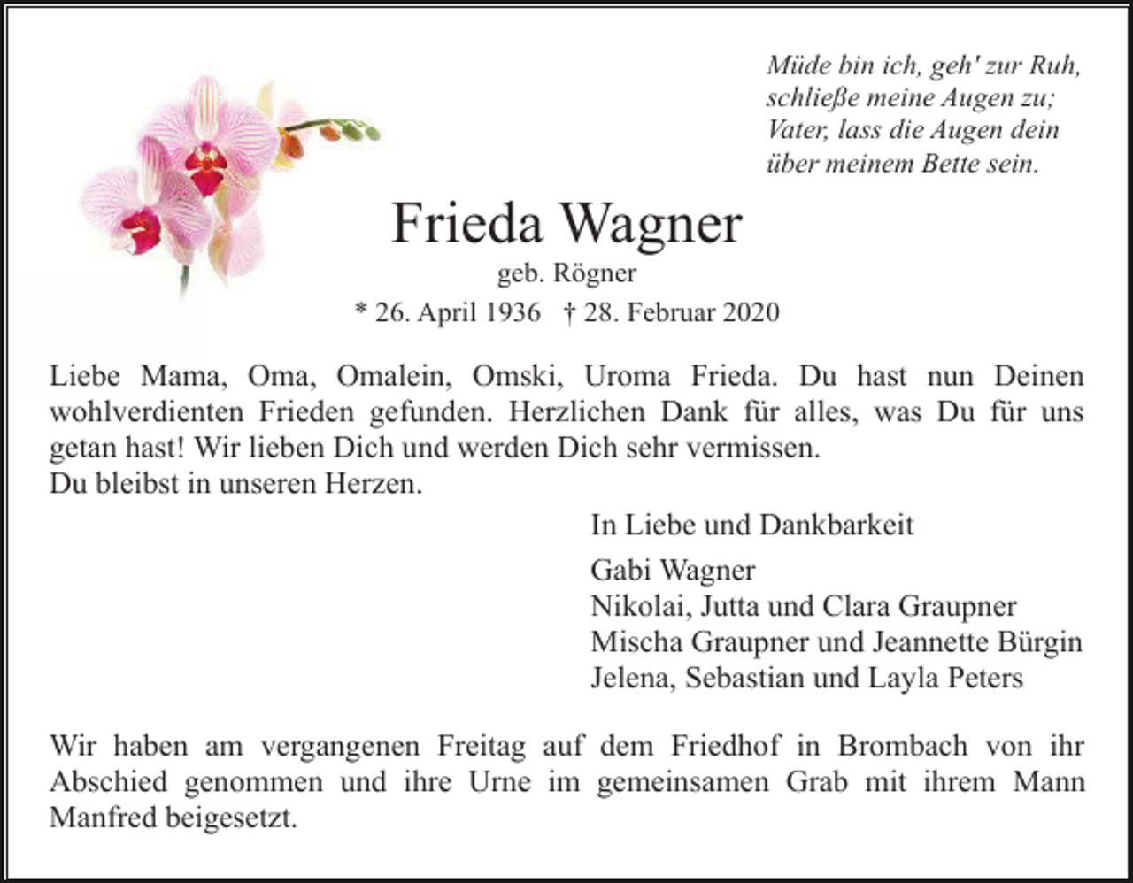 <p>Müde bin ich, geh' zur Ruh,<br />schließe meine Augen zu;<br />Vater, lass die Augen dein<br />über meinem Bette sein.</p><p>Frieda Wagner<br />geb. Rögner<br />* 26. April 1936 † 28. Februar 2020</p><p>Liebe Mama, Oma, Omalein, Omski, Uroma Frieda. Du hast nun Deinen<br />wohlverdienten Frieden gefunden. Herzlichen Dank für alles, was Du für uns<br />getan hast! Wir lieben Dich und werden Dich sehr vermissen.<br />Du bleibst in unseren Herzen.<br />In Liebe und Dankbarkeit<br />Gabi Wagner<br />Nikolai, Jutta und Clara Graupner<br />Mischa Graupner und Jeannette Bürgin<br />Jelena, Sebastian und Layla Peters<br />Wir haben am vergangenen Freitag auf dem Friedhof in Brombach von ihr<br />Abschied genommen und ihre Urne im gemeinsamen Grab mit ihrem Mann<br />Manfred beigesetzt.</p>