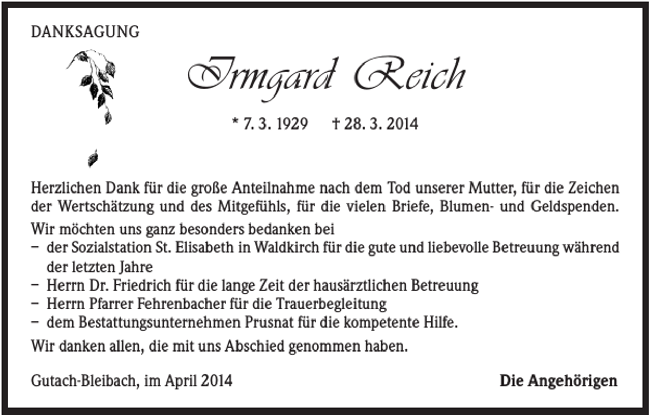 <p>DANKSAGUNG</p><p>Irmgard Reich<br />* 7. 3. 1929</p><p>† 28. 3. 2014</p><p>Herzlichen Dank für die große Anteilnahme nach dem Tod unserer Mutter, für die Zeichen<br />der Wertschätzung und des Mitgefühls, für die vielen Briefe, Blumen- und Geldspenden.<br />Wir möchten uns ganz besonders bedanken bei<br />– der Sozialstation St. Elisabeth in Waldkirch für die gute und liebevolle Betreuung während<br />der letzten Jahre<br />– Herrn Dr. Friedrich für die lange Zeit der hausärztlichen Betreuung<br />– Herrn Pfarrer Fehrenbacher für die Trauerbegleitung<br />– dem Bestattungsunternehmen Prusnat für die kompetente Hilfe.<br />Wir danken allen, die mit uns Abschied genommen haben.<br />Gutach-Bleibach, im April 2014</p><p>Die Angehörigen</p>