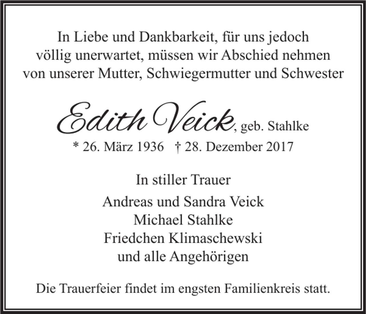 <p>IInn Liebe<br />Li e b e und<br />u n d Dankbarkeit,<br />D a n k b ar k eit, ffür<br />ür uns<br />u ns jjedoch<br />e d oc h<br />vvöllig<br />ölli g uunerwartet,<br />n er w art et, müssen<br />m üss e n wir<br />wir Abschied<br />A bs c hi e d nnehmen<br />e h me n<br />v o n uunserer<br />ns er er Mutter,<br />M utt er, Schwiegermutter<br />S c h wi e g er m utt er uund<br />n d Schwester<br />S c h w est er<br />von</p><p>EEdith<br />dith Veick<br />Veick</p><p>, geb.<br />g e b. Stahlke<br />St a hl k e<br />** 226.<br />6. März<br />M är z 11936<br />9 3 6 †† 228.<br />8. Dezember<br />D e z e m b er 22</p><p>I n stiller<br />In<br />still er Trauer<br />Tr a u er<br />Veick<br />AAndreas<br />n dr e as uund<br />n d SSandra<br />a n dr a Vei<br />ck<br />Mi c h a el StStahlke<br />a hl k e<br />Michael<br />Friedchen<br />Fri<br />e d c h e n Klimaschewski<br />Kli m as c h e ws ki<br />alle<br />uund<br />n d all<br />e Angehörigen<br />A n g e h öri g e n<br />Die<br />Di<br />e TrTrauerfeier<br />a u erf ei er fifindet<br />n d et i im<br />m eengsten<br />n gst e n FFamilienkreis<br />a mili e n kr eis ststatt.<br />att.</p>