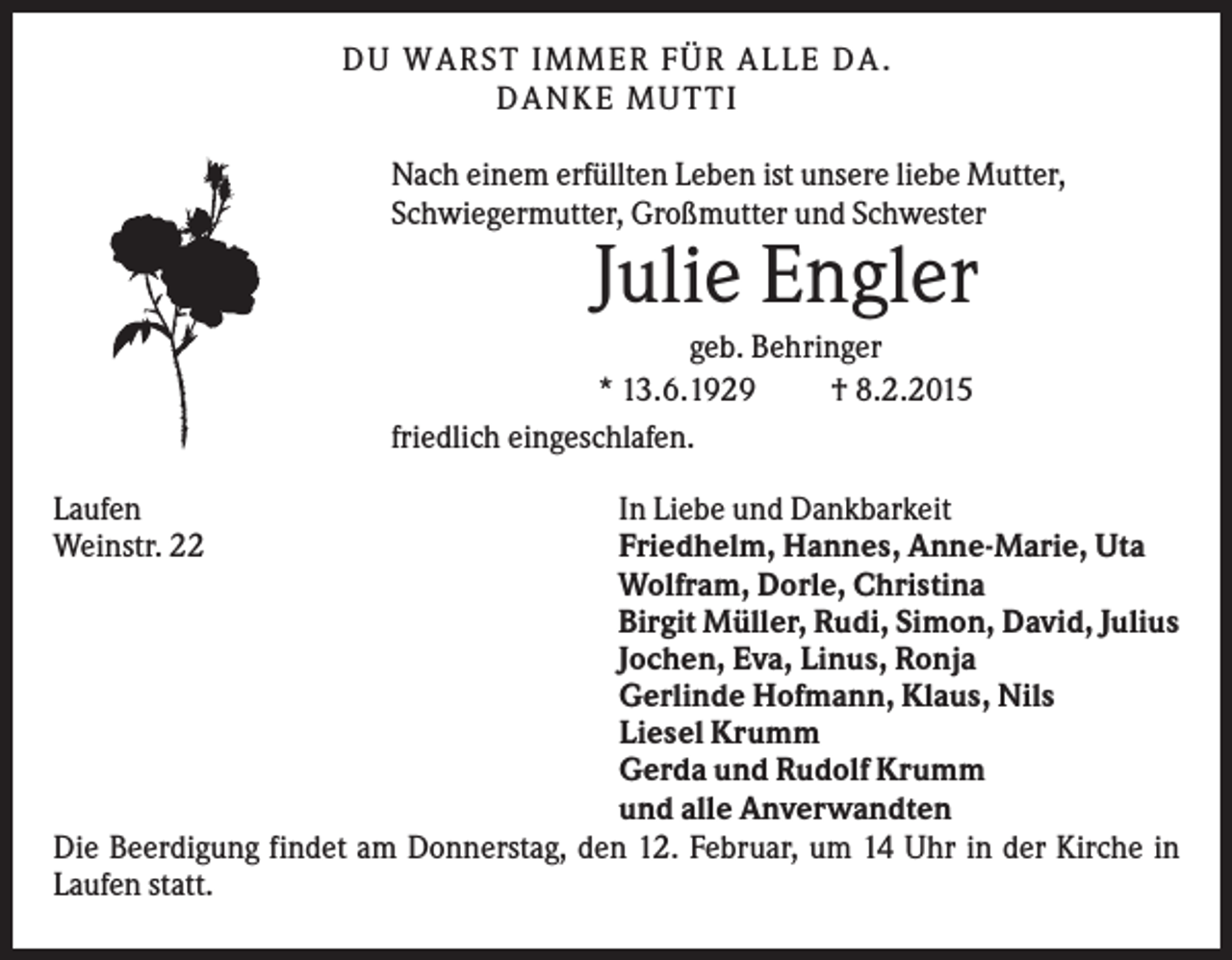 <p>D U WA RS T I M M ER F Ü R A LLE D A .<br />D A N K E M U TTI<br />Nach einem erfüllten Leben ist unsere liebe Mutter,<br />Schwiegermutter, Großmutter und Schwester</p><p>Julie Engler<br />geb. Behringer<br />* 13.6.1929<br />† 8.2.2015<br />friedlich eingeschlafen.<br />Laufen<br />Weinstr. 22</p><p>In Liebe und Dankbarkeit<br />Friedhelm, Hannes, Anne-Marie, Uta<br />Wolfram, Dorle, Christina<br />Birgit Müller, Rudi, Simon, David, Julius<br />Jochen, Eva, Linus, Ronja<br />Gerlinde Hofmann, Klaus, Nils<br />Liesel Krumm<br />Gerda und Rudolf Krumm<br />und alle Anverwandten<br />Die Beerdigung findet am Donnerstag, den 12. Februar, um 14 Uhr in der Kirche in<br />Laufen statt.</p>