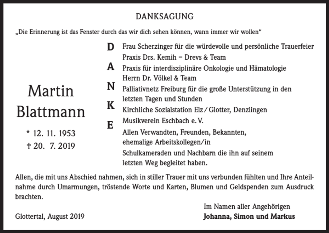 <p>DANKSAGUNG<br />„Die Erinnerung ist das Fenster durch das wir dich sehen können, wann immer wir wollen“</p><p>D<br />A</p><p>Martin<br />Blattmann<br />* 12. 11. 1953<br />† 20. 7. 2019</p><p>N<br />K<br />E</p><p>Frau Scherzinger für die würdevolle und persönliche Trauerfeier<br />Praxis Drs. Kemih – Drevs &amp; Team<br />Praxis für interdisziplinäre Onkologie und Hämatologie<br />Herrn Dr. Völkel &amp; Team<br />Palliativnetz Freiburg für die große Unterstützung in den<br />letzten Tagen und Stunden<br />Kirchliche Sozialstation Elz / Glotter, Denzlingen<br />Musikverein Eschbach e. V.<br />Allen Verwandten, Freunden, Bekannten,<br />ehemalige Arbeitskollegen/in<br />Schulkameraden und Nachbarn die ihn auf seinem<br />letzten Weg begleitet haben.</p><p>Allen, die mit uns Abschied nahmen, sich in stiller Trauer mit uns verbunden fühlten und Ihre Anteilnahme durch Umarmungen, tröstende Worte und Karten, Blumen und Geldspenden zum Ausdruck<br />brachten.</p><p>Im Namen aller Angehörigen<br />Glottertal, August 2019<br />Johanna, Simon und Markus</p>