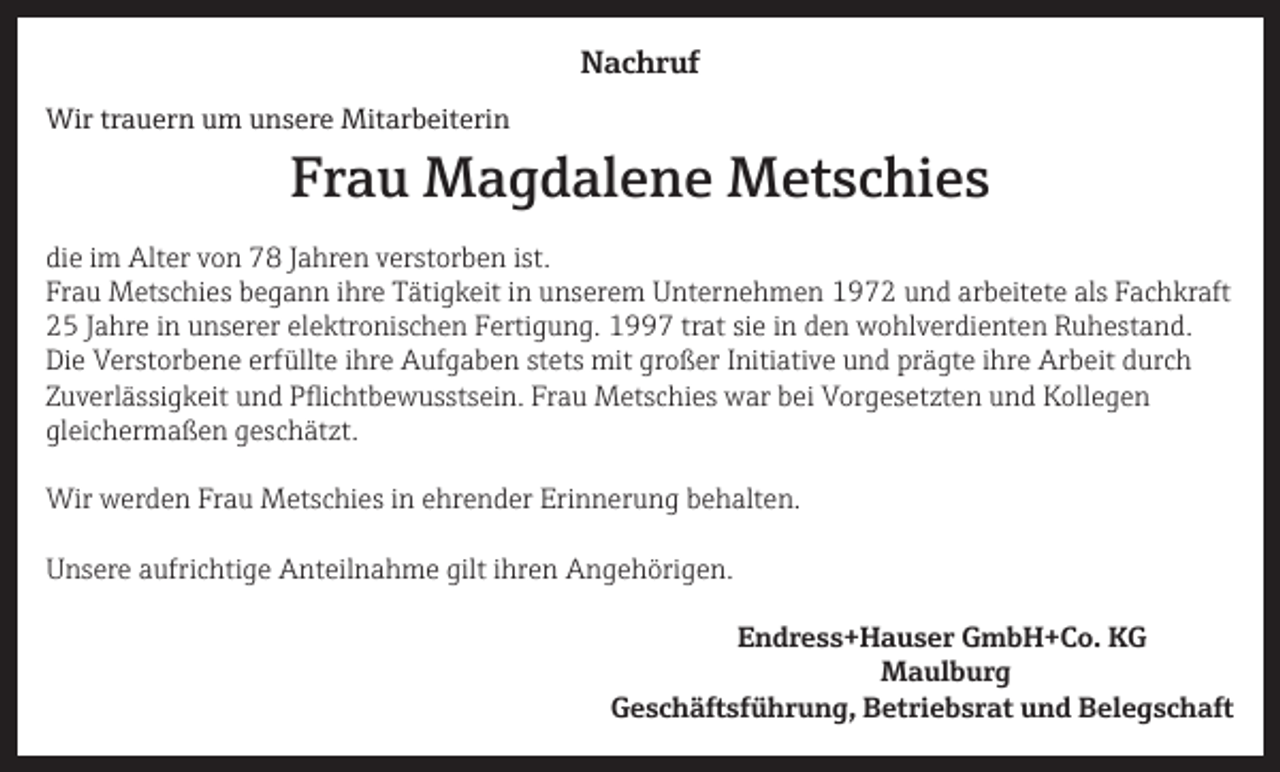 <p>Nachruf<br />Wir trauern um unsere Mitarbeiterin</p><p>Frau Magdalene Metschies</p><p>die im Alter von 78 Jahren verstorben ist.<br />Frau Metschies begann ihre Tätigkeit in unserem Unternehmen 1972 und arbeitete als Fachkraft<br />25 Jahre in unserer elektronischen Fertigung. 1997 trat sie in den wohlverdienten Ruhestand.<br />Die Verstorbene erfüllte ihre Aufgaben stets mit großer Initiative und prägte ihre Arbeit durch<br />Zuverlässigkeit und Pflichtbewusstsein. Frau Metschies war bei Vorgesetzten und Kollegen<br />gleichermaßen geschätzt.<br />Wir werden Frau Metschies in ehrender Erinnerung behalten.<br />Unsere aufrichtige Anteilnahme gilt ihren Angehörigen.</p><p>Endress+Hauser GmbH+Co. KG<br />Maulburg</p><p>Geschäftsführung, Betriebsrat und Belegschaft</p>