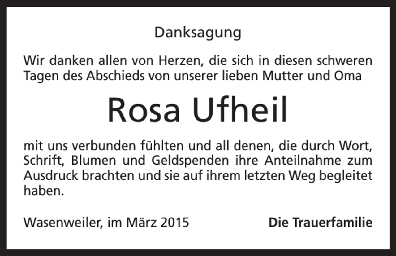 <p>Danksagung<br />Wir danken allen von Herzen, die sich in diesen schweren<br />Tagen des Abschieds von unserer lieben Mutter und Oma</p><p>Rosa Ufheil<br />mit uns verbunden fühlten und all denen, die durch Wort,<br />Schrift, Blumen und Geldspenden ihre Anteilnahme zum<br />Ausdruck brachten und sie auf ihrem letzten Weg begleitet<br />haben.<br />Wasenweiler, im März 2015</p><p>Die Trauerfamilie</p>
