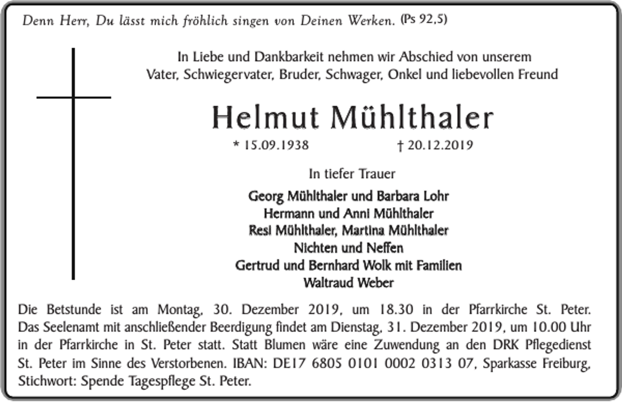 <p>Denn Herr, Du lässt mich fröhlich singen von Deinen Werken. (Ps 92,5)<br />In Liebe und Dankbarkeit nehmen wir Abschied von unserem<br />Vater, Schwiegervater, Bruder, Schwager, Onkel und liebevollen Freund</p><p>Helmut Mühlthaler<br />* 15.09.1938</p><p>† 20.12.2019</p><p>In tiefer Trauer<br />Georg Mühlthaler und Barbara Lohr<br />Hermann und Anni Mühlthaler<br />Resi Mühlthaler, Martina Mühlthaler<br />Nichten und Neffen<br />Gertrud und Bernhard Wolk mit Familien<br />Waltraud Weber</p><p>Die Betstunde ist am Montag, 30. Dezember 2019, um 18.30 in der Pfarrkirche St. Peter.<br />Das Seelenamt mit anschließender Beerdigung findet am Dienstag, 31. Dezember 2019, um 10.00 Uhr<br />in der Pfarrkirche in St. Peter statt. Statt Blumen wäre eine Zuwendung an den DRK Pflegedienst<br />St. Peter im Sinne des Verstorbenen. IBAN: DE17 6805 0101 0002 0313 07, Sparkasse Freiburg,<br />Stichwort: Spende Tagespflege St. Peter.</p>