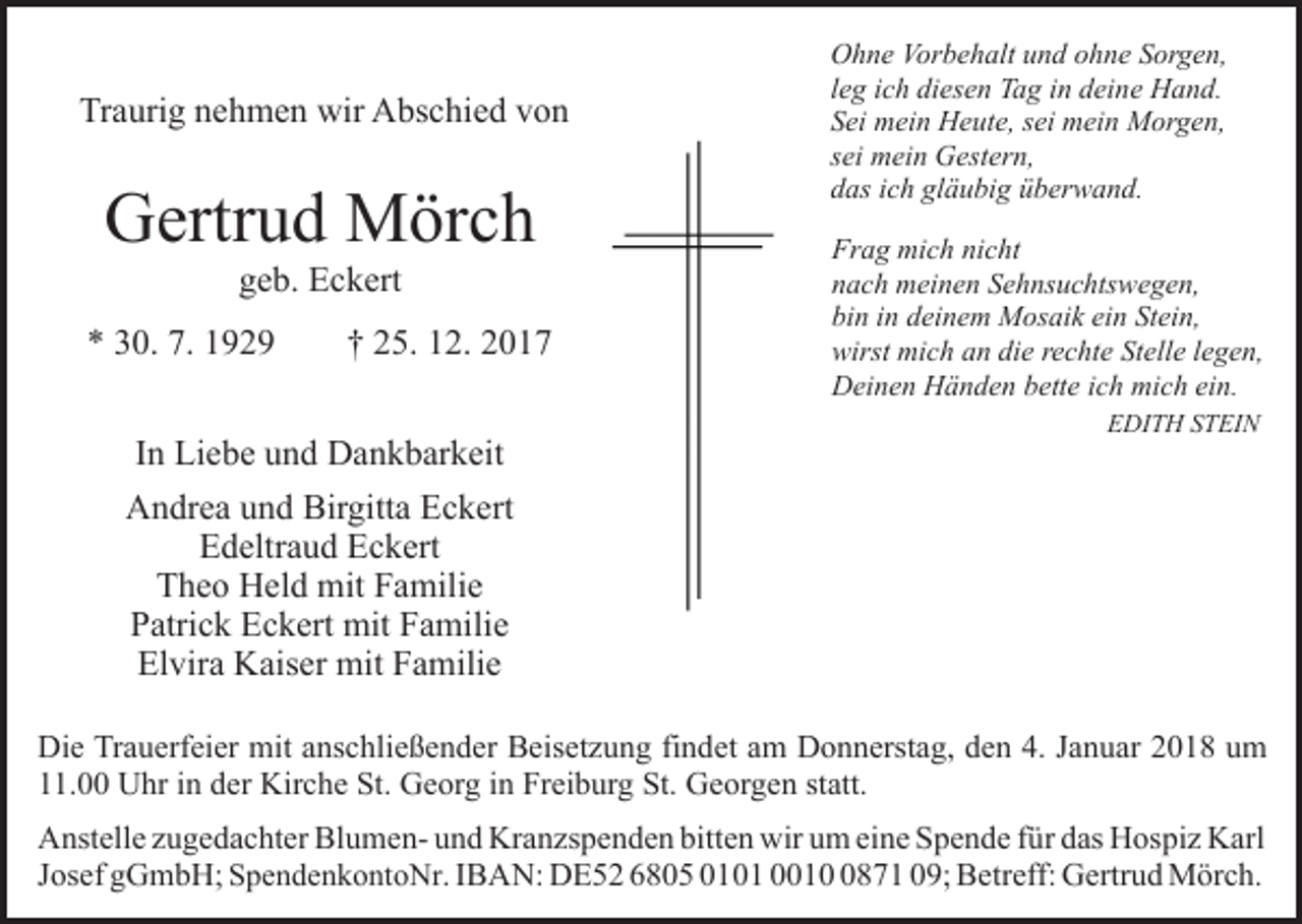 <p>Traurig<br />Tr<br />a uri g nnehmen<br />e h m e n wir<br />wir Abschied<br />A bs c hi e d vvon<br />on</p><p>GGertrud<br />ertr u d Mörch<br />M ör c h<br />ggeb.<br />e b. Eckert<br />E c k ert</p><p>** 330.<br />0. 7.<br />929<br />7. 11929</p><p>†† 225.<br />5. 112.<br />2 .</p><p>IInn Liebe<br />Li e b e und<br />u n d Dankbarkeit<br />D a n k b ar k eit</p><p>OOhne<br />h n e Vor<br />b e h alt uund<br />n d oohne<br />h n e Sorgen,<br />S or g e n,<br />Vorbehalt<br />lleg<br />e g iich<br />c h diesen<br />di es e n Tag<br />T a g iinn deine<br />d ei ne Hand.<br />H a n d.<br />SSei<br />ei mein<br />m ei n Heute,<br />H e ut e, ssei<br />ei mein<br />m ei n MMorgen,<br />or g e n,<br />ssei<br />ei mein<br />m ei n Gestern,<br />G est er n,<br />ddas<br />as iich<br />c h gl<br />ä u bi g üüberwand.<br />b er w a n d .<br />gläubig<br />Fr<br />a g mich<br />mi c h ninicht<br />c ht<br />Frag<br />nnach<br />a c h meinen<br />m ei n e n SSehnsuchtswegen,<br />e h ns u c hts w e g e n,<br />bi<br />n iin<br />n ddeinem<br />ei n e m Mosaik<br />M os ai k ei<br />n Stein,<br />St ei n,<br />bin<br />ein<br />wirst mich<br />wirst<br />mi c h aan<br />n didie<br />e rrechte<br />e c ht e SStelle<br />t ell e llegen,<br />e g e n,<br />DDeinen<br />ei n e n HHänden<br />ä n d e n bbette<br />ett e i cich<br />h mi<br />c h eiein.<br />n.<br />mich<br />EEDITH<br />DI T H SSTEIN<br />T EI N</p><p>AAndrea<br />n dr e a uund<br />n d Bir<br />gitt a EEckert<br />c k e rt<br />Birgitta<br />EEdeltraud<br />d eltr a u d EEckert<br />c k ert<br />TTheo<br />h e o Held<br />H el d mit<br />mit FFamilie<br />a mili e<br />Patrick<br />P atri c k Eckert<br />E c k ert mit<br />mit FFamilie<br />a mili e<br />El vir a Kaiser<br />K ais er mit<br />mit FFamilie<br />a mili e<br />Elvira<br />Die<br />Di<br />e TrTrauerfeier<br />a u erf ei er mit<br />mit aanschließender<br />ns c h li e ß e n d er Beisetzung<br />B eis et z u n g findet<br />fi n det aamm Donnerstag,<br />D o n n erst a g, den<br />d e n 4.<br />4. Januar<br />J a n u ar 2018<br />2 0 1 8 um<br />u m<br />11.00<br />. Uhr<br />U hr iin<br />n dder<br />er Kirche<br />Kir c h e St.<br />S t. Georg<br />G e or g iinn Freiburg<br />Fr ei b ur g St.<br />St. Georgen<br />Ge or g e n st<br />statt.<br />att.<br />A nst ell e zzugedachter<br />Anstelle<br />u g e d a c ht er Bl<br />Blumenu m e n- und<br />u n d Kranzspenden<br />Kr a n zs p e n d e n bitten<br />bit t e n wir<br />wir um<br />u m eine<br />ei n e Spende<br />S p e n d e für<br />f ür das<br />d as Hospiz<br />H os pi z Karl<br />K arl<br />p e n d e n k o nt o Nr . IBAN:<br />I B A N: DE52<br />D E 5 2 6805<br />6 8 0 5 0101<br />0 1 0 1 001 1 0871<br />8 7 1 009;<br />9; Betreff:<br />B etr eff: Gertrud<br />G e rtr u d Mörch.<br />M ör c h.<br />JJosef<br />os ef gGmbH;<br />g G m b H; SSpendenkontoNr</p>