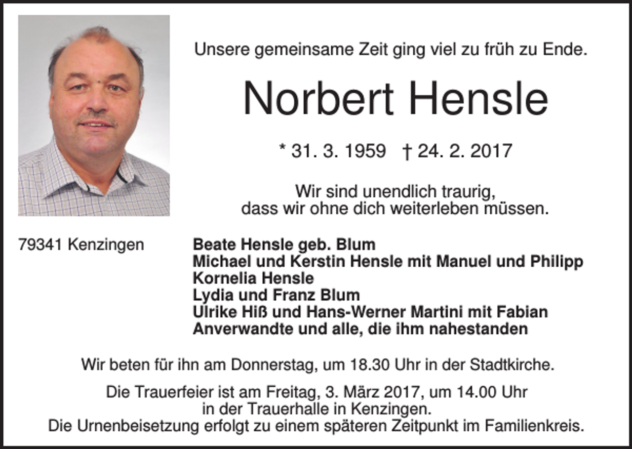 <p>Unsere gemeinsame Zeit ging viel zu früh zu Ende.</p><p>Norbert Hensle<br />* 31. 3. 1959 † 24. 2. 2017<br />Wir sind unendlich traurig,<br />dass wir ohne dich weiterleben müssen.<br />79341 Kenzingen</p><p>Beate Hensle geb. Blum<br />Michael und Kerstin Hensle mit Manuel und Philipp<br />Kornelia Hensle<br />Lydia und Franz Blum<br />Ulrike Hiß und Hans-Werner Martini mit Fabian<br />Anverwandte und alle, die ihm nahestanden</p><p>Wir beten für ihn am Donnerstag, um 18.30 Uhr in der Stadtkirche.</p><p>Die Trauerfeier ist am Freitag, 3. März 2017, um 14.00 Uhr<br />in der Trauerhalle in Kenzingen.<br />Die Urnenbeisetzung erfolgt zu einem späteren Zeitpunkt im Familienkreis.</p>