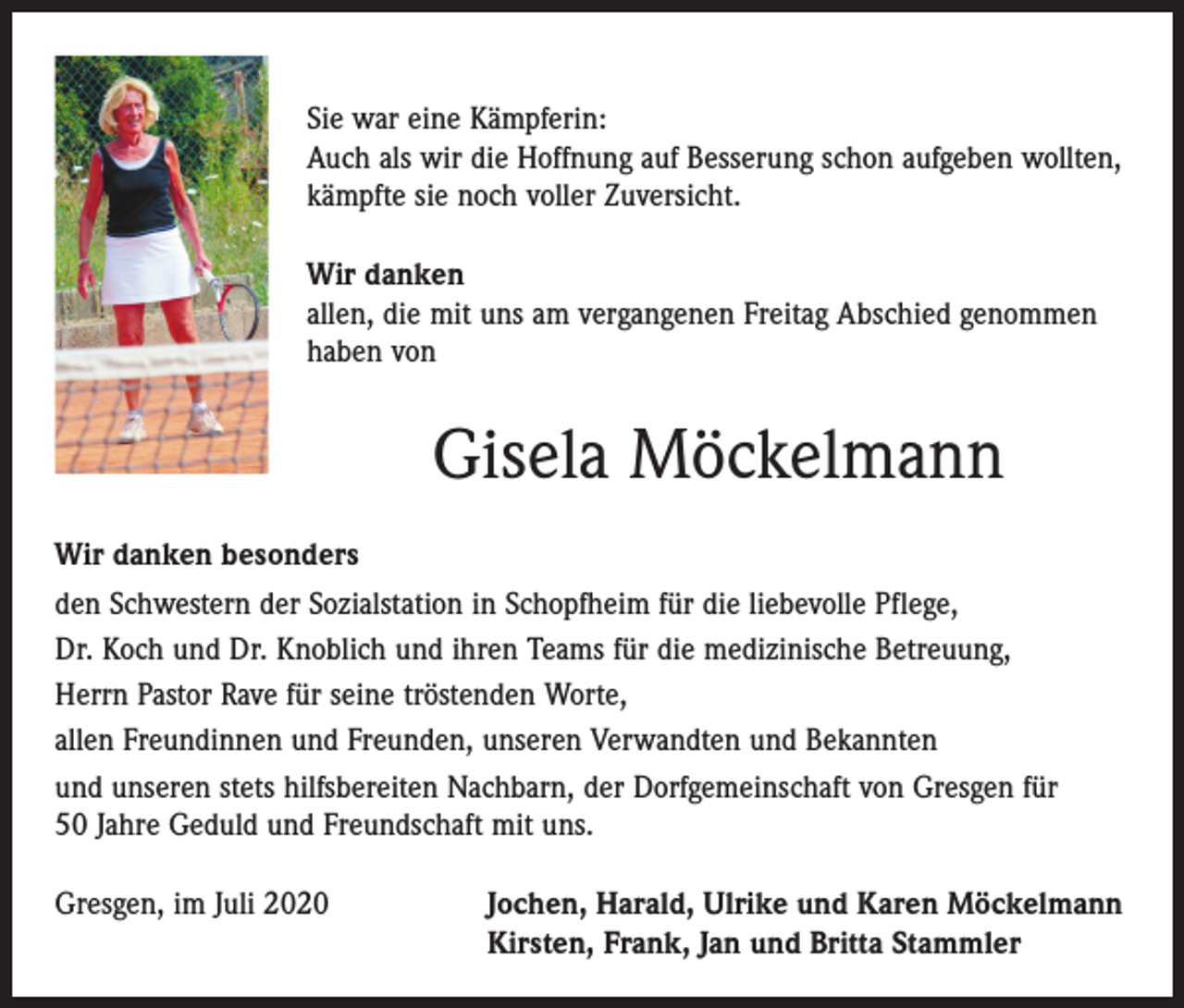 <p>Sie war eine Kämpferin:<br />Auch als wir die Hoffnung auf Besserung schon aufgeben wollten,<br />kämpfte sie noch voller Zuversicht.<br />Wir danken<br />allen, die mit uns am vergangenen Freitag Abschied genommen<br />haben von</p><p>Gisela Möckelmann<br />Wir danken besonders<br />den Schwestern der Sozialstation in Schopfheim für die liebevolle Pflege,<br />Dr. Koch und Dr. Knoblich und ihren Teams für die medizinische Betreuung,<br />Herrn Pastor Rave für seine tröstenden Worte,<br />allen Freundinnen und Freunden, unseren Verwandten und Bekannten<br />und unseren stets hilfsbereiten Nachbarn, der Dorfgemeinschaft von Gresgen für<br />50 Jahre Geduld und Freundschaft mit uns.<br />Gresgen, im Juli 2020 Jochen, Harald, Ulrike und Karen Möckelmann<br />Kirsten, Frank, Jan und Britta Stammler</p>