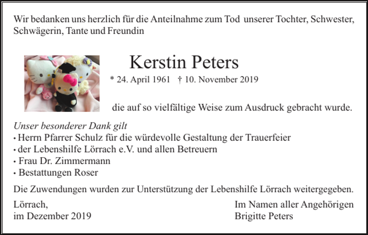 <p>Wir bedanken uns herzlich für die Anteilnahme zum Tod unserer Tochter, Schwester,<br />Schwägerin, Tante und Freundin</p><p>Kerstin Peters<br />* 24. April 1961 † 10. November 2019</p><p>die auf so vielfältige Weise zum Ausdruck gebracht wurde.<br />Unser besonderer Dank gilt<br />• Herrn Pfarrer Schulz für die würdevolle Gestaltung der Trauerfeier<br />• der Lebenshilfe Lörrach e.V. und allen Betreuern<br />• Frau Dr. Zimmermann<br />• Bestattungen Roser<br />Die Zuwendungen wurden zur Unterstützung der Lebenshilfe Lörrach weitergegeben.</p><p>Lörrach,<br />im Dezember 2019</p><p>Im Namen aller Angehörigen<br />Brigitte Peters</p>