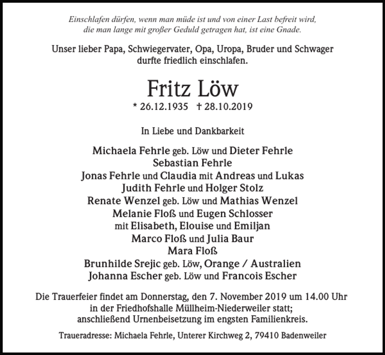 <p>Einschlafen dürfen, wenn man müde ist und von einer Last befreit wird,<br />die man lange mit großer Geduld getragen hat, ist eine Gnade.</p><p>Unser lieber Papa, Schwiegervater, Opa, Uropa, Bruder und Schwager<br />durfte friedlich einschlafen.</p><p>Fritz Löw<br />* 26.12.1935 † 28.10.2019<br />In Liebe und Dankbarkeit<br />Michaela Fehrle geb. Löw und Dieter Fehrle<br />Sebastian Fehrle<br />Jonas Fehrle und Claudia mit Andreas und Lukas<br />Judith Fehrle und Holger Stolz<br />Renate Wenzel geb. Löw und Mathias Wenzel<br />Melanie Floß und Eugen Schlosser<br />mit Elisabeth, Elouise und Emiljan<br />Marco Floß und Julia Baur<br />Mara Floß<br />Brunhilde Srejic geb. Löw, Orange / Australien<br />Johanna Escher geb. Löw und Francois Escher<br />Die Trauerfeier findet am Donnerstag, den 7. November 2019 um 14.00 Uhr<br />in der Friedhofshalle Müllheim-Niederweiler statt;<br />anschließend Urnenbeisetzung im engsten Familienkreis.<br />Traueradresse: Michaela Fehrle, Unterer Kirchweg 2, 79410 Badenweiler</p>