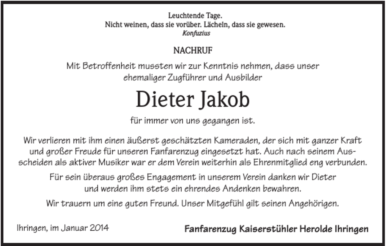 <p>Leuchtende Tage.<br />Nicht weinen, dass sie vorüber. Lächeln, dass sie gewesen.<br />Konfuzius</p><p>NACHRUF</p><p>Mit Betroffenheit mussten wir zur Kenntnis nehmen, dass unser<br />ehemaliger Zugführer und Ausbilder</p><p>Dieter Jakob<br />für immer von uns gegangen ist.<br />Wir verlieren mit ihm einen äußerst geschätzten Kameraden, der sich mit ganzer Kraft<br />und großer Freude für unseren Fanfarenzug eingesetzt hat. Auch nach seinem Ausscheiden als aktiver Musiker war er dem Verein weiterhin als Ehrenmitglied eng verbunden.<br />Für sein überaus großes Engagement in unserem Verein danken wir Dieter<br />und werden ihm stets ein ehrendes Andenken bewahren.<br />Wir trauern um eine guten Freund. Unser Mitgefühl gilt seinen Angehörigen.<br />Ihringen, im Januar 2014</p><p>Fanfarenzug Kaiserstühler Herolde Ihringen</p>