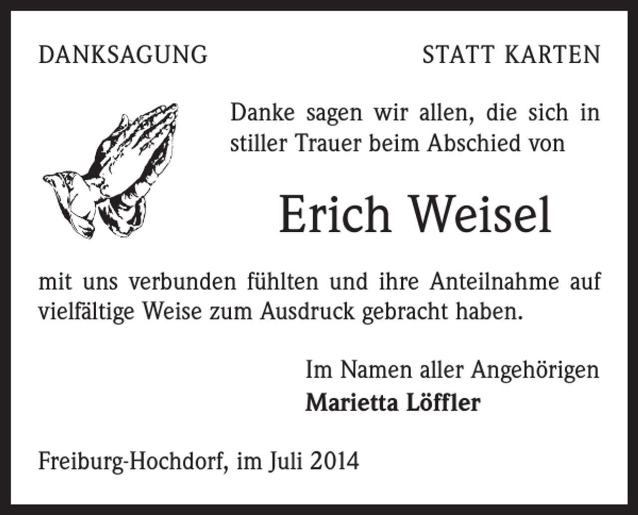 <p>DANKSAGUNG</p><p>STATT KARTEN<br />Danke sagen wir allen, die sich in<br />stiller Trauer beim Abschied von</p><p>Erich Weisel<br />mit uns verbunden fühlten und ihre Anteilnahme auf<br />vielfältige Weise zum Ausdruck gebracht haben.<br />Im Namen aller Angehörigen<br />Marietta Löffler<br />Freiburg-Hochdorf, im Juli 2014</p>