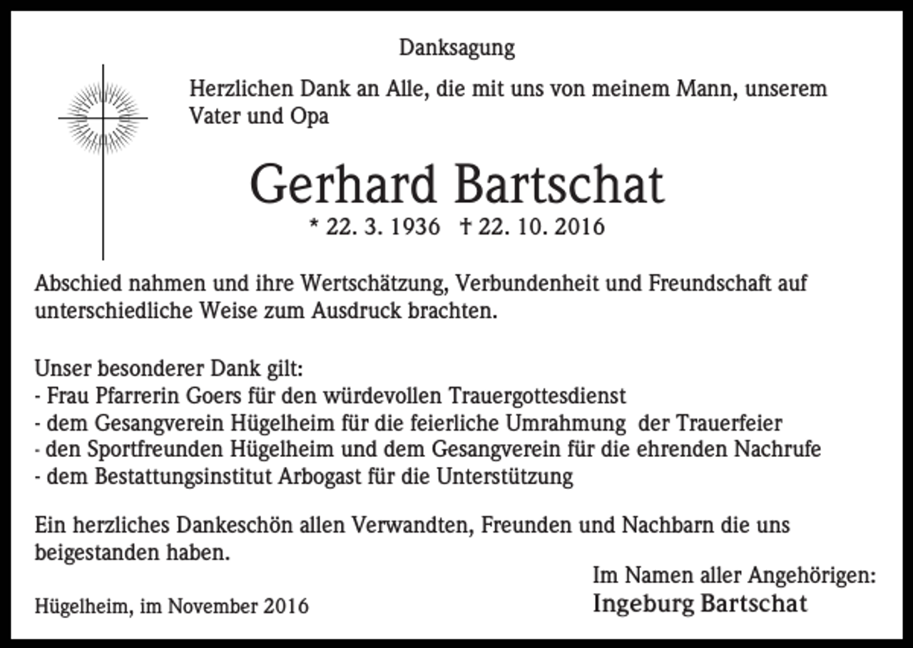<p>Danksagung<br />Herzlichen Dank an Alle, die mit uns von meinem Mann, unserem<br />Vater und Opa</p><p>Gerhard Bartschat<br />* 22. 3. 1936 † 22. 10. 2016<br />Abschied nahmen und ihre Wertschätzung, Verbundenheit und Freundschaft auf<br />unterschiedliche Weise zum Ausdruck brachten.<br />Unser besonderer Dank gilt:<br />- Frau Pfarrerin Goers für den würdevollen Trauergottesdienst<br />- dem Gesangverein Hügelheim für die feierliche Umrahmung der Trauerfeier<br />- den Sportfreunden Hügelheim und dem Gesangverein für die ehrenden Nachrufe<br />- dem Bestattungsinstitut Arbogast für die Unterstützung<br />Ein herzliches Dankeschön allen Verwandten, Freunden und Nachbarn die uns<br />beigestanden haben.<br />Im Namen aller Angehörigen:<br />Ingeburg Bartschat<br />Hügelheim, im November 2016</p>
