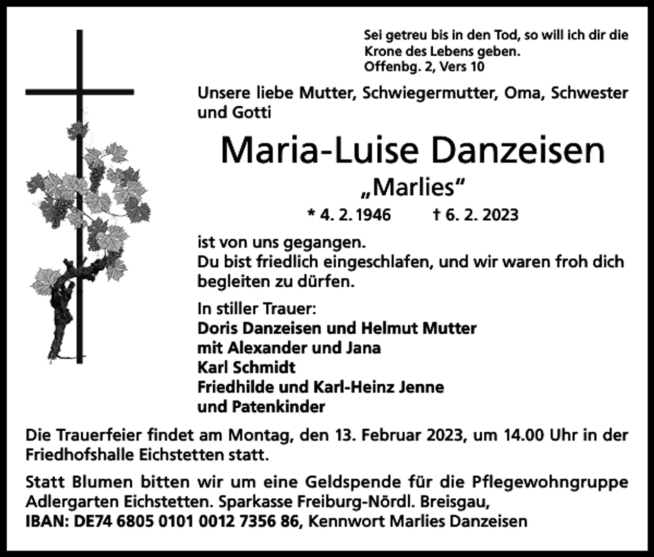 <p>Sei getreu bis in den Tod, so will ich dir die<br />Krone des Lebens geben.<br />Offenbg. 2, Vers 10</p><p>Unsere liebe Mutter, Schwiegermutter, Oma, Schwester<br />und Gotti</p><p>Maria-Luise Danzeisen<br />„Marlies“<br />* 4. 2. 1946</p><p>† 6. 2. 2023</p><p>ist von uns gegangen.<br />Du bist friedlich eingeschlafen, und wir waren froh dich<br />begleiten zu dürfen.<br />In stiller Trauer:<br />Doris Danzeisen und Helmut Mutter<br />mit Alexander und Jana<br />Karl Schmidt<br />Friedhilde und Karl-Heinz Jenne<br />und Patenkinder<br />Die Trauerfeier findet am Montag, den 13. Februar 2023, um 14.00 Uhr in der<br />Friedhofshalle Eichstetten statt.<br />Statt Blumen bitten wir um eine Geldspende für die Pflegewohngruppe<br />Adlergarten Eichstetten. Sparkasse Freiburg-Nördl. Breisgau,<br />IBAN: DE74 6805 0101 0012 7356 86, Kennwort Marlies Danzeisen</p>