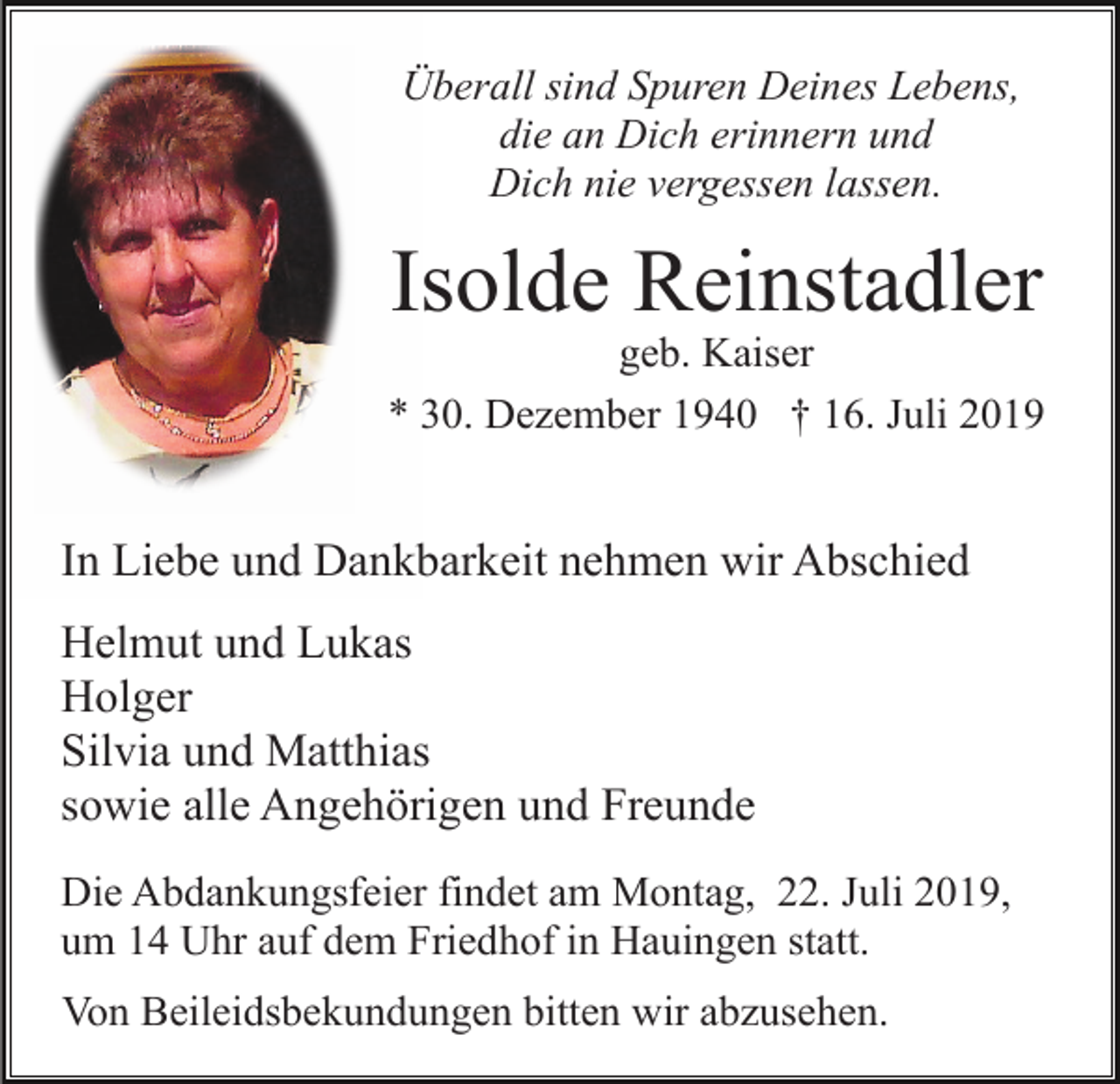 <p>Überall sind Spuren Deines Lebens,<br />die an Dich erinnern und<br />Dich nie vergessen lassen.</p><p>Isolde Reinstadler<br />geb. Kaiser<br />* 30. Dezember 1940 † 16. Juli 2019</p><p>In Liebe und Dankbarkeit nehmen wir Abschied<br />Helmut und Lukas<br />Holger<br />Silvia und Matthias<br />sowie alle Angehörigen und Freunde<br />Die Abdankungsfeier findet am Montag, 22. Juli 2019,<br />um 14 Uhr auf dem Friedhof in Hauingen statt.<br />Von Beileidsbekundungen bitten wir abzusehen.</p>