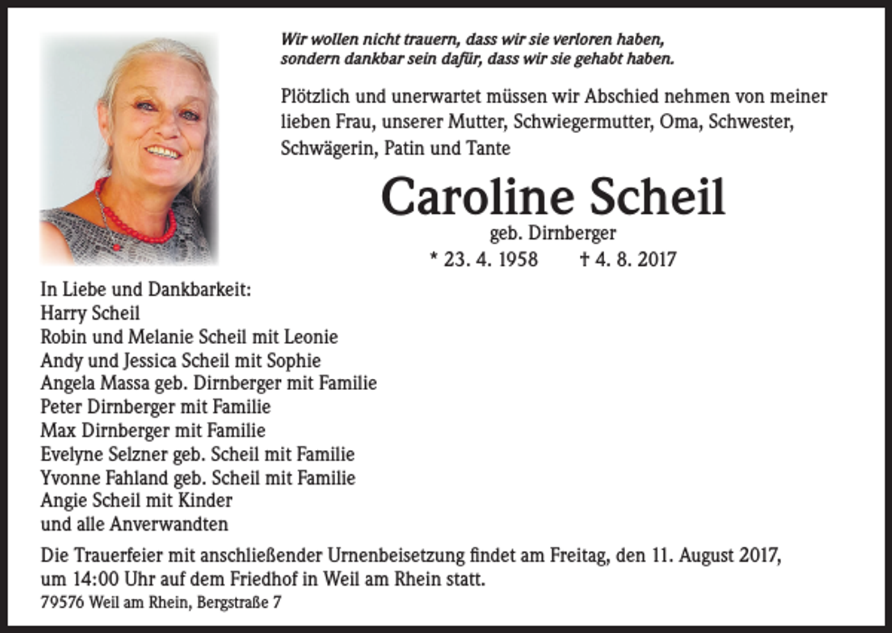 <p>Wir wollen nicht trauern, dass wir sie verloren haben,<br />sondern dankbar sein dafür, dass wir sie gehabt haben.</p><p>Plötzlich und unerwartet müssen wir Abschied nehmen von meiner<br />lieben Frau, unserer Mutter, Schwiegermutter, Oma, Schwester,<br />Schwägerin, Patin und Tante</p><p>Caroline Scheil<br />geb. Dirnberger<br />* 23. 4. 1958 † 4. 8. 2017</p><p>In Liebe und Dankbarkeit:<br />Harry Scheil<br />Robin und Melanie Scheil mit Leonie<br />Andy und Jessica Scheil mit Sophie<br />Angela Massa geb. Dirnberger mit Familie<br />Peter Dirnberger mit Familie<br />Max Dirnberger mit Familie<br />Evelyne Selzner geb. Scheil mit Familie<br />Yvonne Fahland geb. Scheil mit Familie<br />Angie Scheil mit Kinder<br />und alle Anverwandten<br />Die Trauerfeier mit anschließender Urnenbeisetzung findet am Freitag, den 11. August 2017,<br />um 14:00 Uhr auf dem Friedhof in Weil am Rhein statt.<br />79576 Weil am Rhein, Bergstraße 7</p>
