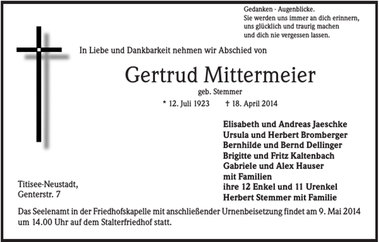 <p>Gedanken - Augenblicke.<br />Sie werden uns immer an dich erinnern,<br />uns glücklich und traurig machen<br />und dich nie vergessen lassen.</p><p>In Liebe und Dankbarkeit nehmen wir Abschied von</p><p>Gertrud Mittermeier<br />geb. Stemmer<br />* 12. Juli 1923<br />† 18. April 2014</p><p>Titisee-Neustadt,<br />Genterstr. 7</p><p>Elisabeth und Andreas Jaeschke<br />Ursula und Herbert Bromberger<br />Bernhilde und Bernd Dellinger<br />Brigitte und Fritz Kaltenbach<br />Gabriele und Alex Hauser<br />mit Familien<br />ihre 12 Enkel und 11 Urenkel<br />Herbert Stemmer mit Familie</p><p>Das Seelenamt in der Friedhofskapelle mit anschließender Urnenbeisetzung findet am 9. Mai 2014<br />um 14.00 Uhr auf dem Stalterfriedhof statt.</p>