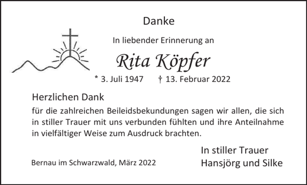 <p>Danke<br />In liebender Erinnerung an</p><p>Rita Köpfer<br />* 3. Juli 1947</p><p>† 13. Februar 2022</p><p>Herzlichen Dank<br />für die zahlreichen Beileidsbekundungen sagen wir allen, die sich<br />in stiller Trauer mit uns verbunden fühlten und ihre Anteilnahme<br />in vielfältiger Weise zum Ausdruck brachten.<br />Bernau im Schwarzwald, März 2022</p><p>In stiller Trauer<br />Hansjörg und Silke</p>