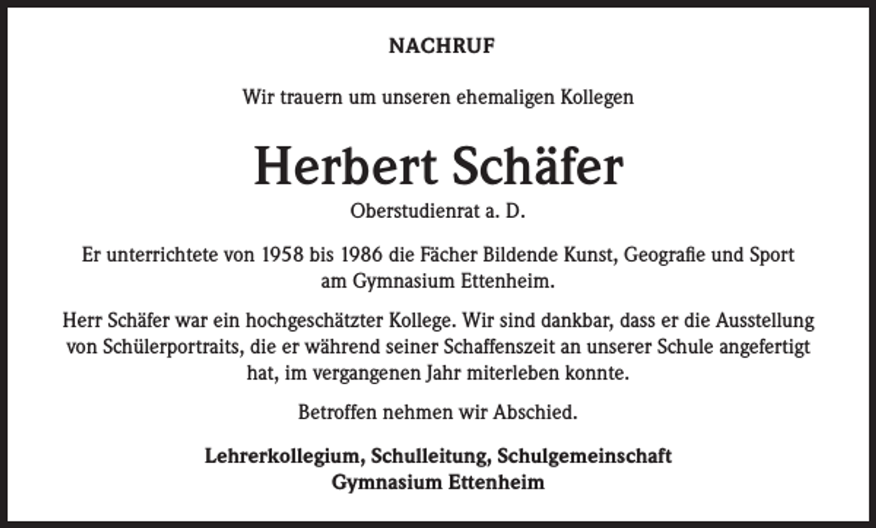 <p>NACHRUF<br />Wir trauern um unseren ehemaligen Kollegen</p><p>Herbert Schäfer<br />Oberstudienrat a. D.</p><p>Er unterrichtete von 1958 bis 1986 die Fächer Bildende Kunst, Geografie und Sport<br />am Gymnasium Ettenheim.<br />Herr Schäfer war ein hochgeschätzter Kollege. Wir sind dankbar, dass er die Ausstellung<br />von Schülerportraits, die er während seiner Schaffenszeit an unserer Schule angefertigt<br />hat, im vergangenen Jahr miterleben konnte.<br />Betroffen nehmen wir Abschied.<br />Lehrerkollegium, Schulleitung, Schulgemeinschaft<br />Gymnasium Ettenheim</p>