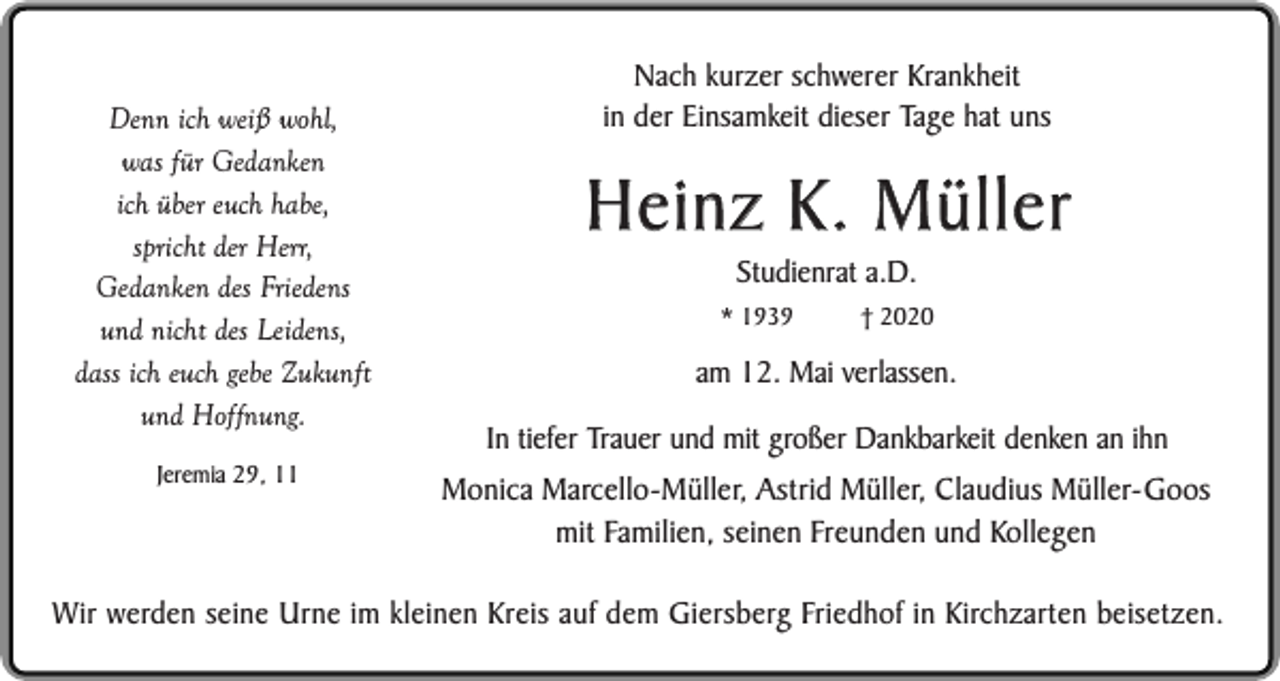 <p>Denn ich weiß wohl,<br />was für Gedanken<br />ich über euch habe,<br />spricht der Herr,<br />Gedanken des Friedens<br />und nicht des Leidens,<br />dass ich euch gebe Zukunft<br />und Hoffnung.<br />Jeremia 29, 11</p><p>Nach kurzer schwerer Krankheit<br />in der Einsamkeit dieser Tage hat uns</p><p>Heinz K. Müller<br />Studienrat a.D.</p><p>* 1939</p><p>† 2020</p><p>am 12. Mai verlassen.<br />In tiefer Trauer und mit großer Dankbarkeit denken an ihn</p><p>Monica Marcello-Müller, Astrid Müller, Claudius Müller-Goos<br />mit Familien, seinen Freunden und Kollegen</p><p>Wir werden seine Urne im kleinen Kreis auf dem Giersberg Friedhof in Kirchzarten beisetzen.</p>