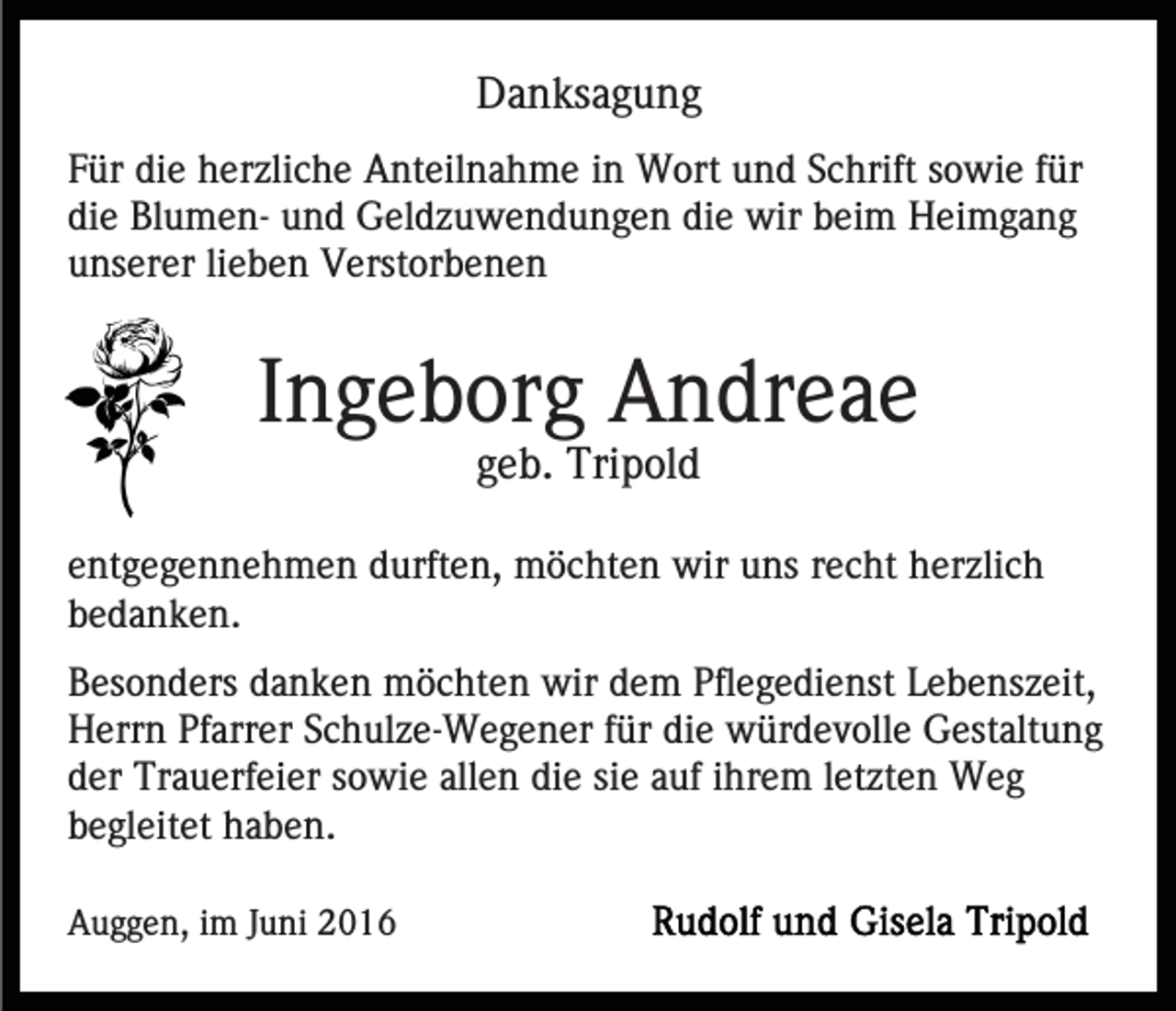 <p>Danksagung<br />Für die herzliche Anteilnahme in Wort und Schrift sowie für<br />die Blumen- und Geldzuwendungen die wir beim Heimgang<br />unserer lieben Verstorbenen</p><p>Ingeborg Andreae<br />geb. Tripold<br />entgegennehmen durften, möchten wir uns recht herzlich<br />bedanken.<br />Besonders danken möchten wir dem Pflegedienst Lebenszeit,<br />Herrn Pfarrer Schulze-Wegener für die würdevolle Gestaltung<br />der Trauerfeier sowie allen die sie auf ihrem letzten Weg<br />begleitet haben.<br />Auggen, im Juni 2016</p>