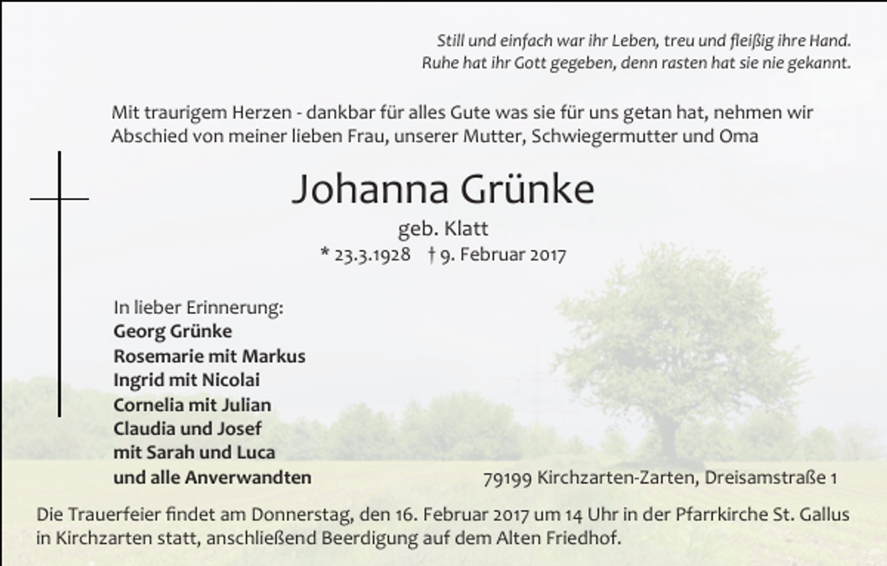 <p>Still und einfach war ihr Leben, treu und fleißig ihre Hand.<br />Ruhe hat ihr Gott gegeben, denn rasten hat sie nie gekannt.</p><p>Mit traurigem Herzen - dankbar für alles Gute was sie für uns getan hat, nehmen wir<br />Abschied von meiner lieben Frau, unserer Mutter, Schwiegermutter und Oma</p><p>Johanna Grünke<br />geb. Klatt</p><p>* 23.3.1928 † 9. Februar 2017<br />In lieber Erinnerung:<br />Georg Grünke<br />Rosemarie mit Markus<br />Ingrid mit Nicolai<br />Cornelia mit Julian<br />Claudia und Josef<br />mit Sarah und Luca<br />und alle Anverwandten</p><p>79199 Kirchzarten-Zarten, Dreisamstraße 1</p><p>Die Trauerfeier findet am Donnerstag, den 16. Februar 2017 um 14 Uhr in der Pfarrkirche St. Gallus<br />in Kirchzarten statt, anschließend Beerdigung auf dem Alten Friedhof.</p>