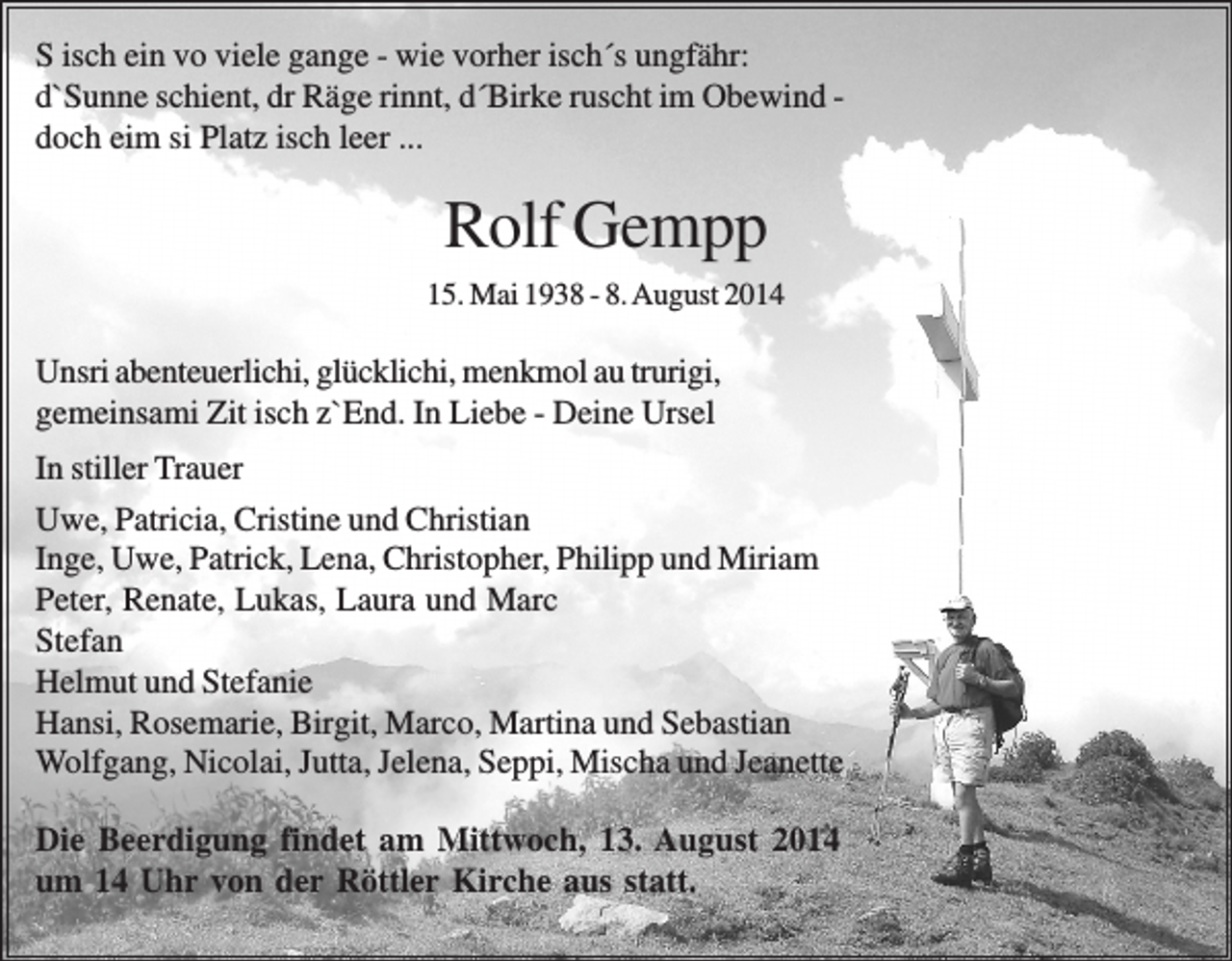 <p>S isch ein vo viele gange - wie vorher isch´s ungfähr:<br />d`Sunne schient, dr Räge rinnt, d´Birke ruscht im Obewind doch eim si Platz isch leer ...</p><p>Rolf Gempp<br />15. Mai 1938 - 8. August 2014</p><p>Unsri abenteuerlichi, glücklichi, menkmol au trurigi,<br />gemeinsami Zit isch z`End. In Liebe - Deine Ursel<br />In stiller Trauer<br />Uwe, Patricia, Cristine und Christian<br />Inge, Uwe, Patrick, Lena, Christopher, Philipp und Miriam<br />Peter, Renate, Lukas, Laura und Marc<br />Stefan<br />Helmut und Stefanie<br />Hansi, Rosemarie, Birgit, Marco, Martina und Sebastian<br />Wolfgang, Nicolai, Jutta, Jelena, Seppi, Mischa und Jeanette<br />Die Beerdigung findet am Mittwoch, 13. August 2014<br />um 14 Uhr von der Röttler Kirche aus statt.</p>