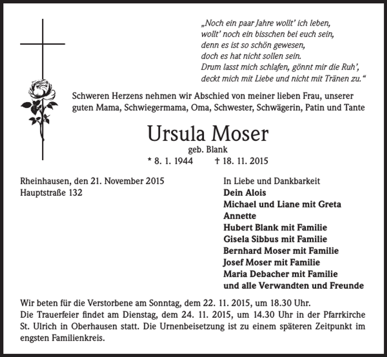 <p>„Noch ein paar Jahre wollt’ ich leben,<br />wollt’ noch ein bisschen bei euch sein,<br />denn es ist so schön gewesen,<br />doch es hat nicht sollen sein.<br />Drum lasst mich schlafen, gönnt mir die Ruh’,<br />deckt mich mit Liebe und nicht mit Tränen zu.“</p><p>Schweren Herzens nehmen wir Abschied von meiner lieben Frau, unserer<br />guten Mama, Schwiegermama, Oma, Schwester, Schwägerin, Patin und Tante</p><p>Ursula<br />Moser<br />geb. Blank<br />* 8. 1. 1944<br />Rheinhausen, den 21. November 2015<br />Hauptstraße 132</p><p>† 18. 11. 2015<br />In Liebe und Dankbarkeit<br />Dein Alois<br />Michael und Liane mit Greta<br />Annette<br />Hubert Blank mit Familie<br />Gisela Sibbus mit Familie<br />Bernhard Moser mit Familie<br />Josef Moser mit Familie<br />Maria Debacher mit Familie<br />und alle Verwandten und Freunde</p><p>Wir beten für die Verstorbene am Sonntag, dem 22. 11. 2015, um 18.30 Uhr.<br />Die Trauerfeier findet am Dienstag, dem 24. 11. 2015, um 14.30 Uhr in der Pfarrkirche<br />St. Ulrich in Oberhausen statt. Die Urnenbeisetzung ist zu einem späteren Zeitpunkt im<br />engsten Familienkreis.</p>