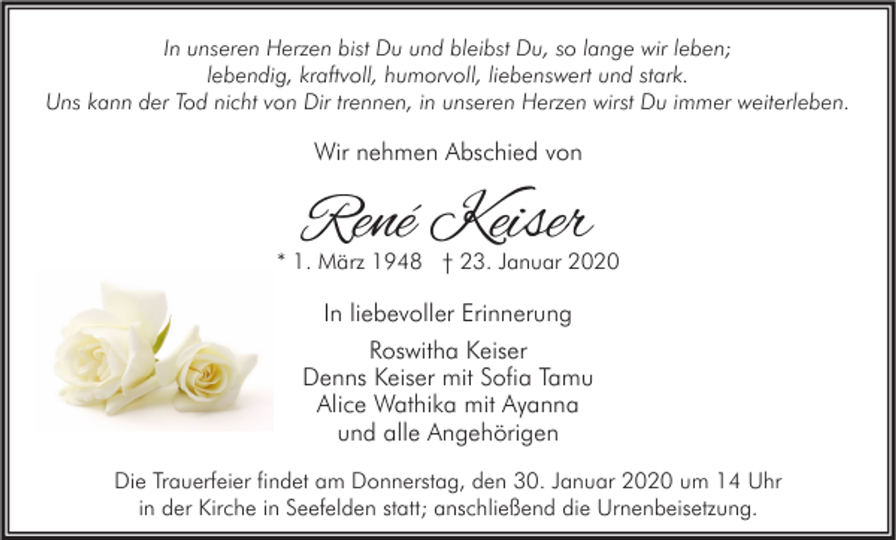 <p>In unseren Herzen bist Du und bleibst Du, so lange wir leben;<br />lebendig, kraftvoll, humorvoll, liebenswert und stark.<br />Uns kann der Tod nicht von Dir trennen, in unseren Herzen wirst Du immer weiterleben.</p><p>Wir nehmen Abschied von</p><p>René Keiser</p><p>* 1. März 1948 † 23. Januar 2020</p><p>In liebevoller Erinnerung<br />Roswitha Keiser<br />Denns Keiser mit Sofia Tamu<br />Alice Wathika mit Ayanna<br />und alle Angehörigen<br />Die Trauerfeier findet am Donnerstag, den 30. Januar 2020 um 14 Uhr<br />in der Kirche in Seefelden statt; anschließend die Urnenbeisetzung.</p>