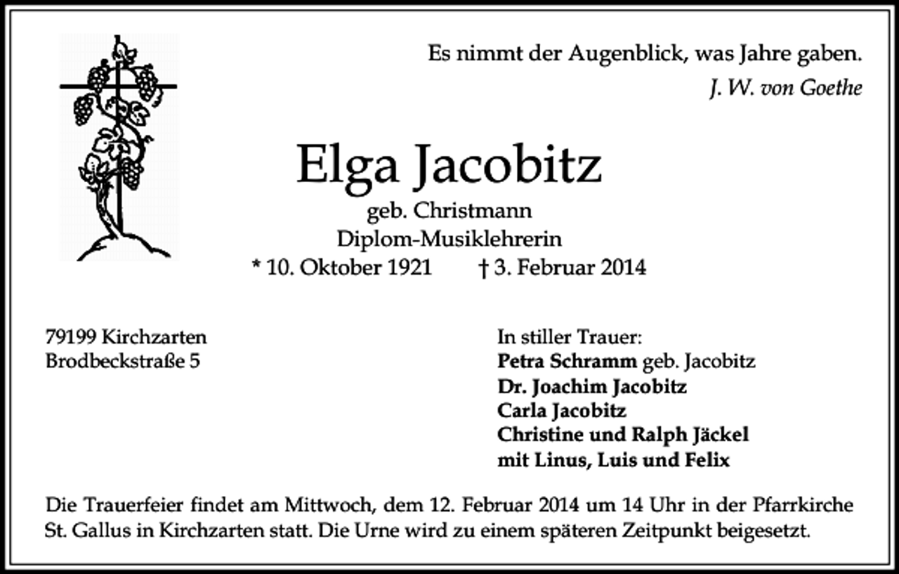 <p>Es nimmt der Augenblick, was Jahre gaben.<br />J. W. von Goethe</p><p>Elga Jacobitz</p><p>geb. Christmann<br />Diplom-Musiklehrerin<br />* 10. Oktober 1921<br />† 3. Februar 2014<br />79199 Kirchzarten<br />Brodbeckstraße 5</p><p>In stiller Trauer:<br />Petra Schramm geb. Jacobitz<br />Dr. Joachim Jacobitz<br />Carla Jacobitz<br />Christine und Ralph Jäckel<br />mit Linus, Luis und Felix</p><p>Die Trauerfeier findet am Mittwoch, dem 12. Februar 2014 um 14 Uhr in der Pfarrkirche<br />St. Gallus in Kirchzarten statt. Die Urne wird zu einem späteren Zeitpunkt beigesetzt.</p>