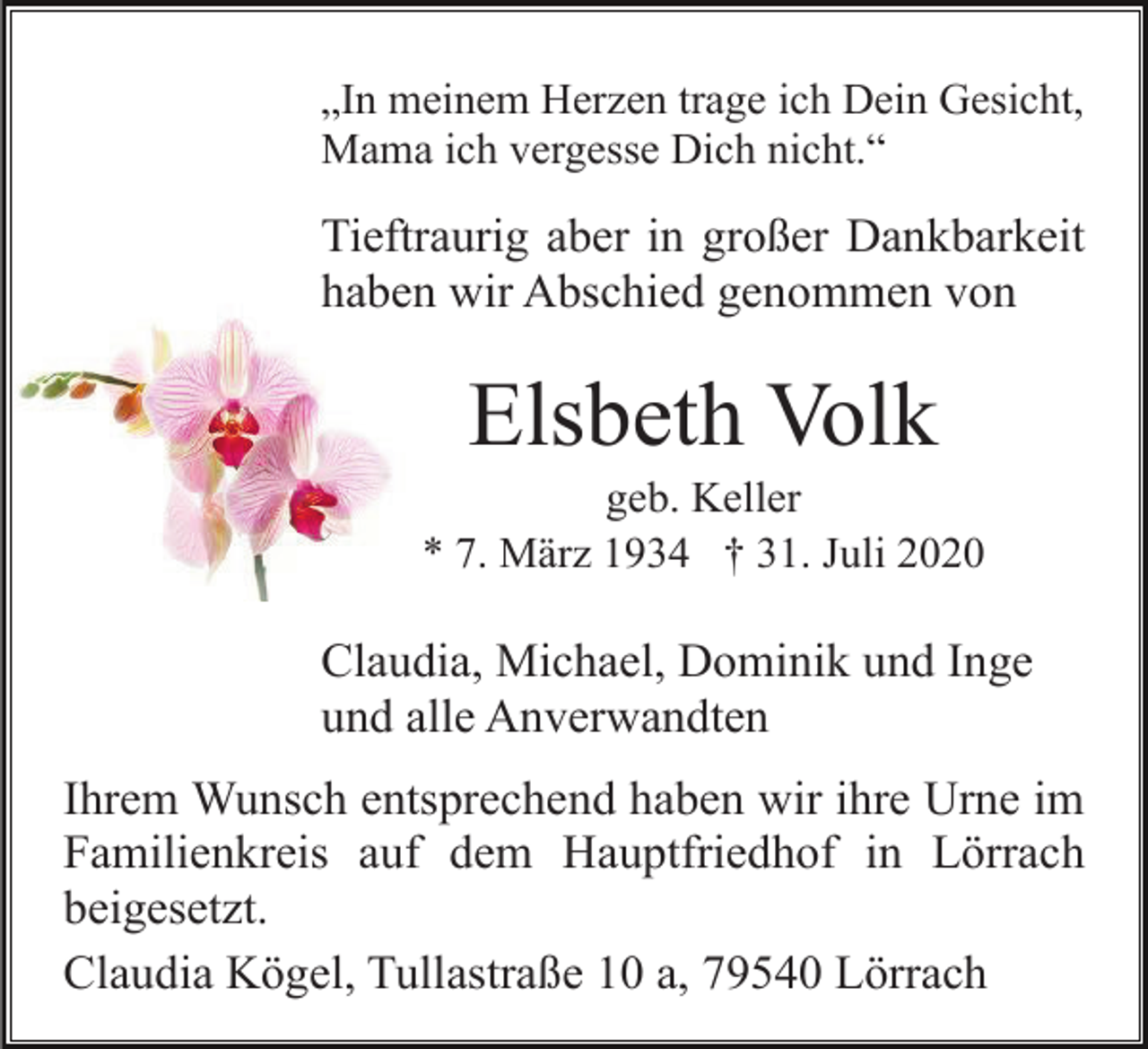 <p>„In meinem Herzen trage ich Dein Gesicht,<br />Mama ich vergesse Dich nicht.“</p><p>Tieftraurig aber in großer Dankbarkeit<br />haben wir Abschied genommen von</p><p>Elsbeth Volk<br />geb. Keller<br />* 7. März 1934 † 31. Juli 2020</p><p>Claudia, Michael, Dominik und Inge<br />und alle Anverwandten<br />Ihrem Wunsch entsprechend haben wir ihre Urne im<br />Familienkreis auf dem Hauptfriedhof in Lörrach<br />beigesetzt.<br />Claudia Kögel, Tullastraße 10 a, 79540 Lörrach</p>