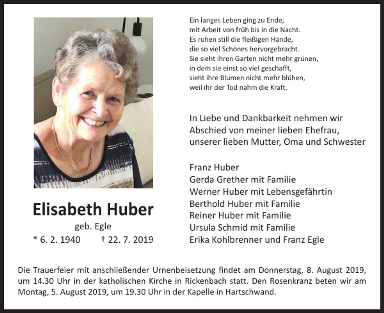 <p>Ein langes Leben ging zu Ende,<br />mit Arbeit von früh bis in die Nacht.<br />Es ruhen still die fleißigen Hände,<br />die so viel Schönes hervorgebracht.<br />Sie sieht ihren Garten nicht mehr grünen,<br />in dem sie einst so viel geschafft,<br />sieht ihre Blumen nicht mehr blühen,<br />weil ihr der Tod nahm die Kraft.</p><p>In Liebe und Dankbarkeit nehmen wir<br />Abschied von meiner lieben Ehefrau,<br />unserer lieben Mutter, Oma und Schwester</p><p>Elisabeth Huber<br />geb. Egle<br />* 6. 2. 1940 † 22. 7. 2019</p><p>Franz Huber<br />Gerda Grether mit Familie<br />Werner Huber mit Lebensgefährtin<br />Berthold Huber mit Familie<br />Reiner Huber mit Familie<br />Ursula Schmid mit Familie<br />Erika Kohlbrenner und Franz Egle</p><p>Die Trauerfeier mit anschließender Urnenbeisetzung findet am Donnerstag, 8. August 2019,<br />um 14.30 Uhr in der katholischen Kirche in Rickenbach statt. Den Rosenkranz beten wir am<br />Montag, 5. August 2019, um 19.30 Uhr in der Kapelle in Hartschwand.</p>