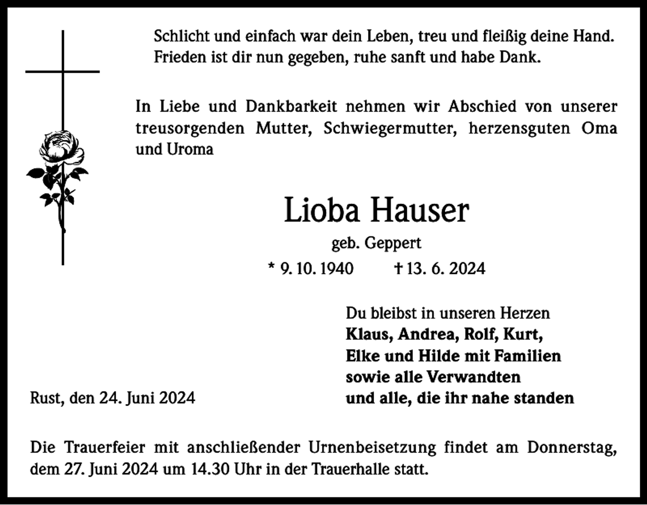 <p>Schlicht und einfach war dein Leben, treu und fleißig deine Hand.<br />Frieden ist dir nun gegeben, ruhe sanft und habe Dank.<br />In Liebe und Dankbarkeit nehmen wir Abschied von unserer<br />treusorgenden Mutter, Schwiegermutter, herzensguten Oma<br />und Uroma</p><p>Lioba Hauser<br />geb. Geppert<br />* 9. 10. 1940<br />† 13. 6. 2024</p><p>Rust, den 24. Juni 2024</p><p>Du bleibst in unseren Herzen<br />Klaus, Andrea, Rolf, Kurt,<br />Elke und Hilde mit Familien<br />sowie alle Verwandten<br />und alle, die ihr nahe standen</p><p>Die Trauerfeier mit anschließender Urnenbeisetzung findet am Donnerstag,<br />dem 27. Juni 2024 um 14.30 Uhr in der Trauerhalle statt.</p>