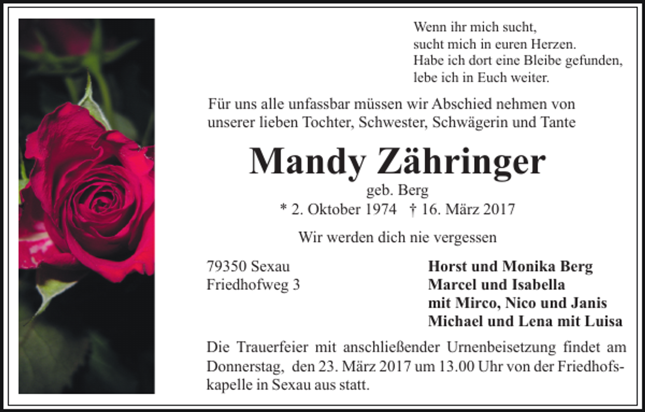<p>Wenn ihr mich sucht,<br />sucht mich in euren Herzen.<br />Habe ich dort eine Bleibe gefunden,<br />lebe ich in Euch weiter.</p><p>Für uns alle unfassbar müssen wir Abschied nehmen von<br />unserer lieben Tochter, Schwester, Schwägerin und Tante</p><p>Mandy Zähringer<br />geb. Berg<br />* 2. Oktober 1974 † 16. März 2017<br />Wir werden dich nie vergessen<br />79350 Sexau<br />Friedhofweg 3</p><p>Horst und Monika Berg<br />Marcel und Isabella<br />mit Mirco, Nico und Janis<br />Michael und Lena mit Luisa</p><p>Die Trauerfeier mit anschließender Urnenbeisetzung findet am<br />Donnerstag, den 23. März 2017 um 13.00 Uhr von der Friedhofskapelle in Sexau aus statt.</p>