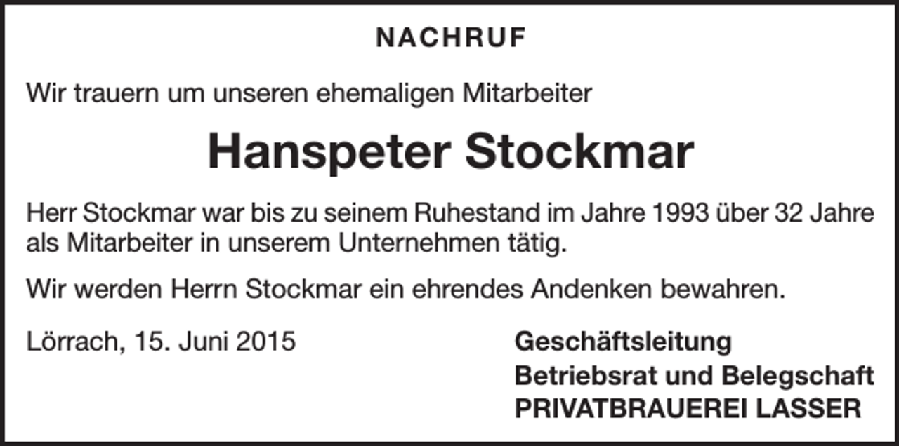 <p>NACHRUF<br />Wir trauern um unseren ehemaligen Mitarbeiter</p><p>Hanspeter Stockmar<br />Herr Stockmar war bis zu seinem Ruhestand im Jahre 1993 über 32 Jahre<br />als Mitarbeiter in unserem Unternehmen tätig.<br />Wir werden Herrn Stockmar ein ehrendes Andenken bewahren.<br />Lörrach, 15. Juni 2015</p><p>Geschäftsleitung<br />Betriebsrat und Belegschaft<br />PRIVATBRAUEREI LASSER</p>